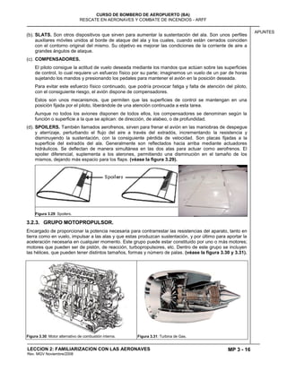 MP 3 - 16
CURSO DE BOMBERO DE AEROPUERTO (BA)
RESCATE EN AERONAVES Y COMBATE DE INCENDIOS - ARFF
LECCION 2: FAMILIARIZACION CON LAS AERONAVES
Rev. MGV Noviembre/2008
APUNTES
(b). SLATS. Son otros dispositivos que sirven para aumentar la sustentación del ala. Son unos perfiles
auxiliares móviles unidos al borde de ataque del ala y los cuales, cuando están cerrados coinciden
con el contorno original del mismo. Su objetivo es mejorar las condiciones de la corriente de aire a
grandes ángulos de ataque.
(c). COMPENSADORES.
El piloto consigue la actitud de vuelo deseada mediante los mandos que actúan sobre las superficies
de control, lo cual requiere un esfuerzo físico por su parte; imaginemos un vuelo de un par de horas
sujetando los mandos y presionando los pedales para mantener el avión en la posición deseada.
Para evitar este esfuerzo físico continuado, que podría provocar fatiga y falta de atención del piloto,
con el consiguiente riesgo, el avión dispone de compensadores.
Estos son unos mecanismos, que permiten que las superficies de control se mantengan en una
posición fijada por el piloto, liberándole de una atención continuada a esta tarea.
Aunque no todos los aviones disponen de todos ellos, los compensadores se denominan según la
función o superficie a la que se aplican: de dirección, de alabeo, o de profundidad.
(d). SPOILERS. También llamados aerofrenos, sirven para frenar el avión en las maniobras de despegue
y aterrizaje, perturbando el flujo del aire a través del extradós, incrementando la resistencia y
disminuyendo la sustentación, con la consiguiente pérdida de velocidad. Son placas fijadas a la
superficie del extradós del ala. Generalmente son reflectados hacia arriba mediante actuadores
hidráulicos. Se deflectan de manera simultánea en las dos alas para actuar como aerofrenos. El
spoiler diferencial, suplementa a los alerones, permitiendo una disminución en el tamaño de los
mismos, dejando más espacio para los flaps. (véase la figura 3.29).
Figura 3.29: Spoilers.
3.2.3. GRUPO MOTOPROPULSOR.
Encargado de proporcionar la potencia necesaria para contrarrestar las resistencias del aparato, tanto en
tierra como en vuelo, impulsar a las alas y que estas produzcan sustentación, y por último para aportar la
aceleración necesaria en cualquier momento. Este grupo puede estar constituido por uno o más motores;
motores que pueden ser de pistón, de reacción, turbopropulsores, etc. Dentro de este grupo se incluyen
las hélices, que pueden tener distintos tamaños, formas y número de palas. (véase la figura 3.30 y 3.31).
Figura 3.30: Motor alternativo de combustión interna. Figura 3.31: Turbina de Gas.
 