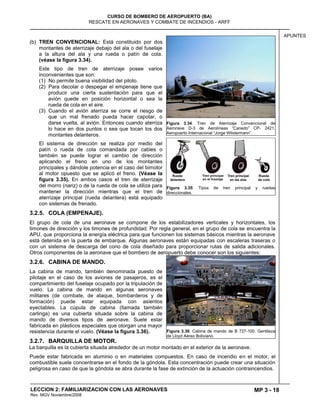 MP 3 - 18
CURSO DE BOMBERO DE AEROPUERTO (BA)
RESCATE EN AERONAVES Y COMBATE DE INCENDIOS - ARFF
LECCION 2: FAMILIARIZACION CON LAS AERONAVES
Rev. MGV Noviembre/2008
APUNTES
(b) TREN CONVENCIONAL: Está constituido por dos
montantes de aterrizaje debajo del ala o del fuselaje
a la altura del ala y una rueda o patín de cola.
(véase la figura 3.34).
Este tipo de tren de aterrizaje posee varios
inconvenientes que son:
(1) No permite buena visibilidad del piloto.
(2) Para decolar o despegar el empenaje tiene que
producir una cierta sustentación para que el
avión quede en posición horizontal o sea la
rueda de cola en el aire.
(3) Cuando el avión aterriza se corre el riesgo de
que un mal frenado pueda hacer capotar, o
darse vuelta, al avión. Entonces cuando aterriza
lo hace en dos puntos o sea que tocan los dos
montantes delanteros.
El sistema de dirección se realiza por medio del
patín o rueda de cola comandada por cables o
también se puede lograr el cambio de dirección
aplicando el freno en uno de los montantes
principales y dándole potencia en el caso del bimotor
al motor opuesto que se aplicó el freno. (Véase la
figura 3.35). En ambos casos el tren de aterrizaje
del morro (nariz) o de la rueda de cola se utiliza para
mantener la dirección mientras que el tren de
aterrizaje principal (rueda delantera) está equipado
con sistemas de frenado.
3.2.5. COLA (EMPENAJE).
El grupo de cola de una aeronave se compone de los estabilizadores verticales y horizontales, los
timones de dirección y los timones de profundidad. Por regla general, en el grupo de cola se encuentra la
APU, que proporciona la energía eléctrica para que funcionen los sistemas básicos mientras la aeronave
está detenida en la puerta de embarque. Algunas aeronaves están equipadas con escaleras traseras o
con un sistema de descarga del cono de cola diseñado para proporcionar rutas de salida adicionales.
Otros componentes de la aeronave que el bombero de aeropuerto debe conocer son los siguientes:
3.2.6. CABINA DE MANDO.
La cabina de mando, también denominada puesto de
pilotaje en el caso de los aviones de pasajeros, es el
compartimiento del fuselaje ocupado por la tripulación de
vuelo. La cabina de mando en algunas aeronaves
militares (de combate, de ataque, bombarderos y de
formación) puede estar equipada con asientos
eyectables. La cúpula de cabina (llamada también
carlinga) es una cubierta situada sobre la cabina de
mando de diversos tipos de aeronave. Suele estar
fabricada en plásticos especiales que otorgan una mayor
resistencia durante el vuelo. (Véase la figura 3.36).
3.2.7. BARQUILLA DE MOTOR.
La barquilla es la cubierta situada alrededor de un motor montado en el exterior de la aeronave.
Puede estar fabricada en aluminio o en materiales compuestos. En caso de incendio en el motor, el
combustible suele concentrarse en el fondo de la góndola. Esta concentración puede crear una situación
peligrosa en caso de que la góndola se abra durante la fase de extinción de la actuación contraincendios.
Figura 3.34: Tren de Aterrizaje Convencional de
Aeronave D-3 de Aerolíneas ―Canedo‖ CP- 2421.
Aeropuerto Internacional ―Jorge Wilstermann‖.
Figura 3.35: Tipos de tren principal y ruedas
direccionales.
Figura 3.36: Cabina de mando de B 727-100. Gentileza
de Lloyd Aéreo Boliviano.
 