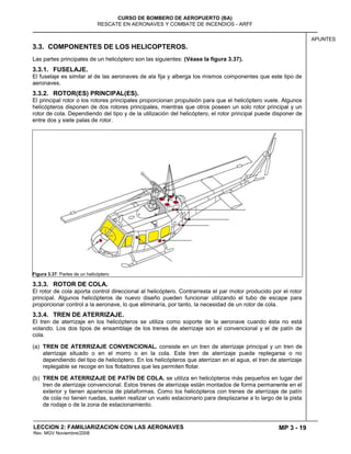 MP 3 - 19
CURSO DE BOMBERO DE AEROPUERTO (BA)
RESCATE EN AERONAVES Y COMBATE DE INCENDIOS - ARFF
LECCION 2: FAMILIARIZACION CON LAS AERONAVES
Rev. MGV Noviembre/2008
APUNTES
3.3. COMPONENTES DE LOS HELICOPTEROS.
Las partes principales de un helicóptero son las siguientes: (Véase la figura 3.37).
3.3.1. FUSELAJE.
El fuselaje es similar al de las aeronaves de ala fija y alberga los mismos componentes que este tipo de
aeronaves.
3.3.2. ROTOR(ES) PRINCIPAL(ES).
El principal rotor o los rotores principales proporcionan propulsión para que el helicóptero vuele. Algunos
helicópteros disponen de dos rotores principales, mientras que otros poseen un solo rotor principal y un
rotor de cola. Dependiendo del tipo y de la utilización del helicóptero, el rotor principal puede disponer de
entre dos y siete palas de rotor.
Figura 3.37: Partes de un helicóptero
3.3.3. ROTOR DE COLA.
El rotor de cola aporta control direccional al helicóptero. Contrarresta el par motor producido por el rotor
principal. Algunos helicópteros de nuevo diseño pueden funcionar utilizando el tubo de escape para
proporcionar control a la aeronave, lo que eliminaría, por tanto, la necesidad de un rotor de cola.
3.3.4. TREN DE ATERRIZAJE.
El tren de aterrizaje en los helicópteros se utiliza como soporte de la aeronave cuando ésta no está
volando. Los dos tipos de ensamblaje de los trenes de aterrizaje son el convencional y el de patín de
cola.
(a) TREN DE ATERRIZAJE CONVENCIONAL. consiste en un tren de aterrizaje principal y un tren de
aterrizaje situado o en el morro o en la cola. Este tren de aterrizaje puede replegarse o no
dependiendo del tipo de helicóptero. En los helicópteros que aterrizan en el agua, el tren de aterrizaje
replegable se recoge en los flotadores que les permiten flotar.
(b) TREN DE ATERRIZAJE DE PATÍN DE COLA. se utiliza en helicópteros más pequeños en lugar del
tren de aterrizaje convencional. Estos trenes de aterrizaje están montados de forma permanente en el
exterior y tienen apariencia de plataformas. Como los helicópteros con trenes de aterrizaje de patín
de cola no tienen ruedas, suelen realizar un vuelo estacionario para desplazarse a lo largo de la pista
de rodaje o de la zona de estacionamiento.
 