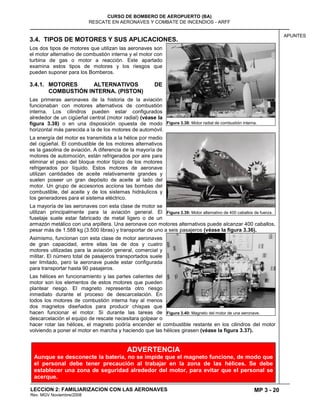 MP 3 - 20
CURSO DE BOMBERO DE AEROPUERTO (BA)
RESCATE EN AERONAVES Y COMBATE DE INCENDIOS - ARFF
LECCION 2: FAMILIARIZACION CON LAS AERONAVES
Rev. MGV Noviembre/2008
APUNTES
3.4. TIPOS DE MOTORES Y SUS APLICACIONES.
Los dos tipos de motores que utilizan las aeronaves son
el motor alternativo de combustión interna y el motor con
turbina de gas o motor a reacción. Este apartado
examina estos tipos de motores y los riesgos que
pueden suponer para los Bomberos.
3.4.1. MOTORES ALTERNATIVOS DE
COMBUSTIÓN INTERNA. (PISTON)
Las primeras aeronaves de la historia de la aviación
funcionaban con motores alternativos de combustión
interna. Los cilindros pueden estar configurados
alrededor de un cigüeñal central (motor radial) (véase la
figura 3.38) o en una disposición opuesta de modo
horizontal más parecida a la de los motores de automóvil.
La energía del motor es transmitida a la hélice por medio
del cigüeñal. El combustible de los motores alternativos
es la gasolina de aviación. A diferencia de la mayoría de
motores de automoción, están refrigerados por aire para
eliminar el peso del bloque motor típico de los motores
refrigerados por líquido. Estos motores de aeronave
utilizan cantidades de aceite relativamente grandes y
suelen poseer un gran depósito de aceite al lado del
motor. Un grupo de accesorios acciona las bombas del
combustible, del aceite y de los sistemas hidráulicos y
los generadores para el sistema eléctrico.
La mayoría de las aeronaves con esta clase de motor se
utilizan principalmente para la aviación general. El
fuselaje suele estar fabricado de metal ligero o de un
armazón metálico con una arpillera. Una aeronave con motores alternativos puede alcanzar 400 caballos,
pesar más de 1.588 kg (3.500 libras) y transportar de uno a seis pasajeros (véase la figura 3.36).
Asimismo, funcionan con esta clase de motor aeronaves
de gran capacidad, entre ellas las de dos y cuatro
motores utilizadas para la aviación general, comercial y
militar. El número total de pasajeros transportados suele
ser limitado, pero la aeronave puede estar configurada
para transportar hasta 90 pasajeros.
Las hélices en funcionamiento y las partes calientes del
motor son los elementos de estos motores que pueden
plantear riesgo. El magneto representa otro riesgo
inmediato durante el proceso de descarcelación. En
todos los motores de combustión interna hay al menos
dos magnetos diseñados para producir chispas que
hacen funcionar el motor. Si durante las tareas de
descarcelación el equipo de rescate necesitara golpear o
hacer rotar las hélices, el magneto podría encender el combustible restante en los cilindros del motor
volviendo a poner el motor en marcha y haciendo que las hélices girasen (véase la figura 3.37).
Figura 3.38: Motor radial de combustión interna.
Figura 3.39: Motor alternativo de 400 caballos de fuerza.
Figura 3.40: Magneto del motor de una aeronave.
ADVERTENCIA
Aunque se desconecte la batería, no se impide que el magneto funcione, de modo que
el personal debe tener precaución al trabajar en la zona de las hélices. Se debe
establecer una zona de seguridad alrededor del motor, para evitar que el personal se
acerque.
 