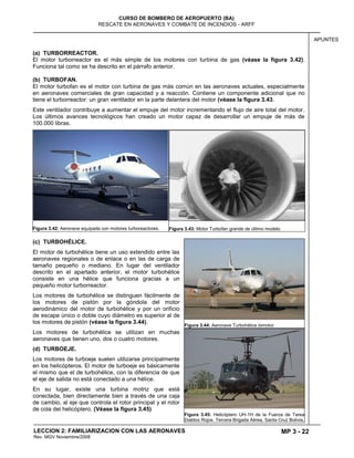 MP 3 - 22
CURSO DE BOMBERO DE AEROPUERTO (BA)
RESCATE EN AERONAVES Y COMBATE DE INCENDIOS - ARFF
LECCION 2: FAMILIARIZACION CON LAS AERONAVES
Rev. MGV Noviembre/2008
APUNTES
(a) TURBORREACTOR.
El motor turborreactor es el más simple de los motores con turbina de gas (véase la figura 3.42).
Funciona tal como se ha descrito en el párrafo anterior.
(b) TURBOFAN.
El motor turbofan es el motor con turbina de gas más común en las aeronaves actuales, especialmente
en aeronaves comerciales de gran capacidad y a reacción. Contiene un componente adicional que no
tiene el turborreactor: un gran ventilador en la parte delantera del motor (véase la figura 3.43.
Este ventilador contribuye a aumentar el empuje del motor incrementando el flujo de aire total del motor.
Los últimos avances tecnológicos han creado un motor capaz de desarrollar un empuje de más de
100.000 libras.
Figura 3.42: Aeronave equipada con motores turboreactores. Figura 3.43: Motor Turbofan grande de último modelo
(c) TURBOHÉLICE.
El motor de turbohélice tiene un uso extendido entre las
aeronaves regionales o de enlace o en las de carga de
tamaño pequeño o mediano. En lugar del ventilador
descrito en el apartado anterior, el motor turbohélice
consiste en una hélice que funciona gracias a un
pequeño motor turborreactor.
Los motores de turbohélice se distinguen fácilmente de
los motores de pistón por la góndola del motor
aerodinámico del motor de turbohélice y por un orificio
de escape único o doble cuyo diámetro es superior al de
los motores de pistón (véase la figura 3.44).
Los motores de turbohélice se utilizan en muchas
aeronaves que tienen uno, dos o cuatro motores.
(d) TURBOEJE.
Los motores de turboeje suelen utilizarse principalmente
en los helicópteros. El motor de turboeje es básicamente
el mismo que el de turbohélice, con la diferencia de que
el eje de salida no está conectado a una hélice.
En su lugar, existe una turbina motriz que está
conectada, bien directamente bien a través de una caja
de cambio, al eje que controla el rotor principal y el rotor
de cola del helicóptero. (Véase la figura 3.45)
Figura 3.44: Aeronave Turbohélice bimotor.
Figura 3.45: Helicóptero UH-1H de la Fuerza de Tarea
Diablos Rojos. Tercera Brigada Aérea, Santa Cruz Bolivia.
 