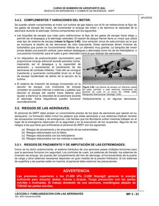 MP 3 - 23
CURSO DE BOMBERO DE AEROPUERTO (BA)
RESCATE EN AERONAVES Y COMBATE DE INCENDIOS - ARFF
LECCION 2: FAMILIARIZACION CON LAS AERONAVES
Rev. MGV Noviembre/2008
APUNTES
3.4.3. COMPLEMENTOS Y VARIACIONES DEL MOTOR.
Se pueden añadir componentes al motor con turbina de gas básico con el fin de redireccionar el flujo de
los gases de escape del motor, de incrementar el empuje del motor y de disminuir la velocidad de la
aeronave durante el aterrizaje. Dichos componentes son los siguientes:
Las boquillas de escape que rotan para redireccionar el flujo de los gases de escape hacia abajo y
permitir así el despegue y el aterrizaje verticales. El reactor de ataque Harrier tiene un motor que utiliza
este tipo de sistema de escape (véase la figura 3.46). Una variación única de este principio es la que
se incorpora al diseño de las aeronaves de rotor basculante. Estas aeronaves tienen motores de
turbohélice que ponen en funcionamiento hélices de un diámetro muy grande. La barquilla del motor
pivota desde una posición vertical, para realizar despegues y aterrizajes como los de los helicópteros, a
una posición horizontal, para el vuelo a gran velocidad como el que realizan las aeronaves.
Un dispositivo de postcombustión (aumentador) para
proporcionar empuje adicional durante periodos cortos,
mejorando así el despegue y la capacidad de
ascensión, y aumentando el rendimiento de las
aeronaves de combate militares. Todo ello se consigue
inyectando y quemando combustible bruto en el flujo
de escape recalentado de detrás de la sección de la
turbina.
El sistema de inversión de empuje incorporado en la
sección de escape. Los inversores de empuje
consisten en puertas internas o externas y paletas que
desvían el escape del reactor hacia delante para
ayudar a disminuir la velocidad de la aeronave durante
el aterrizaje. Estos dispositivos pueden funcionar hidráulicamente o, en algunas aeronaves,
neumáticamente.
3.5. RIESGOS DE LAS AERONAVES.
El personal de ARFF debe poseer un conocimiento preciso de los tipos de aeronaves que operan en su
aeropuerto. La formación debe incluir los peligros que estas aeronaves y sus sistemas implican durante
las actuaciones normales y de emergencia. Las heridas que los Bomberos sufren mientras trabajan en el
lugar de la emergencia repercuten en la seguridad y en la evacuación de los ocupantes. Algunos de los
riesgos a los que tiene que enfrentarse el personal de ARFF son los siguientes:
(a) Riesgos de pinzamiento y de amputación de las extremidades
(b) Riesgos relacionados con la hélice
(c) Riesgos relacionados con los helicópteros
(d) Riesgos relacionados con los motores a reacción
3.5.1. RIESGOS DE PINZAMIENTO Y DE AMPUTACIÓN DE LAS EXTREMIDADES.
Como se ha dicho anteriormente, el sistema hidráulico de una aeronave posee múltiples funciones para
que la aeronave funcione con seguridad. Los controles de vuelo, los sistemas de frenado, los sistemas de
inversión de empuje, las puertas del compartimiento del tren de aterrizaje, el funcionamiento de la puerta
de carga y otros sistemas necesarios dependen en gran medida de la presión hidráulica. Si los sistemas
de superficie y las puertas están en marcha, el personal debe extremar las precauciones.
Figura 3.46: Las toberas de escape con diferente calado
de palas permiten a esta aeronave mantenerse en
posición de vuelo en un punto fijo. FIDAE 2008.
Aeropuerto Internacional ―Santiago‖ Chile
ADVERTENCIA
Las presiones superiores a los 21.000 kPa (3.000 lb/pulg2) generan la energía
suficiente para amputar dedos, manos y brazos. Tenga precaución con las partes
móviles e inclinadas. Si trabaja alrededor de una aeronave, manténgase alejado de
TODAS las partes móviles.
 