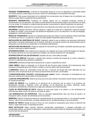 (xi)
CURSO DE BOMBERO DE AEROPUERTO (BA)
RESCATE EN AERONAVES Y COMBATE DE INCENDIOS - ARFF
DEFINICIONES
Rev. MGV Noviembre/2008
INCENDIO TRIDIMENSIONAL. Incendio de combustible líquido en el que se descarga el combustible desde
una fuente elevada o presurizada y se crea un charco de combustible en una superficie más baja.
INCIDENTE. Todo suceso relacionado con la utilización de una aeronave, que no llegue a ser un accidente, que
afecte o pueda afectar la seguridad de las operaciones.
INCIDENTE AERONÁUTICO. Incidencia sin relación alguna con un accidente producido durante el
funcionamiento de una aeronave, que afecta o puede afectar el funcionamiento seguro de la aeronave a la larga
si no se corrige. Un incidente no ocasiona lesiones graves a las personas ni daños importantes a la aeronave.
INCIDENTE GRAVE. Incidente en el que intervienen circunstancias que indican que casi ocurrió un accidente.
INCURSIÓN. Cualquier aeronave, vehículo, persona u objeto en el suelo de un aeropuerto, capaz de suponer
un peligro de colisión o que provoque una pérdida de separación con el una aeronave a la hora de despegar,
despegando o intentando aterrizar.
ÍNDICE DE TRANSPORTE. Número en la etiqueta del envase que indica el nivel de radiación máxima permitida
en milirems por hora en un radio de un metro (3,3 pies) desde la superficie externa del envase.
INSTALACIÓN DE ASISTENCIA DE VUELO. Instalación desde la que se facilita a las aeronaves información
aeronáutica y servicios relacionados con la aviación. Asimismo, se incluyen servicios de asesoramiento para el
aeropuerto y los vehículos en aeropuertos no controlados especificados.
INSTRUCCIÓN RECONOCIDA: Programa especial de instrucción que el Estado contratante aprueba para que
se lleve a cabo bajo la debida dirección.
INTERIOR/EXTERIOR. Hace referencia a la ubicación con respecto de la línea central del fuselaje; por ejemplo,
los motores interiores son los más próximos al fuselaje y los motores exteriores los más alejados.
INTERSECCIÓN DE CALLES DE RODAJE. Empalme de dos o más calles de rodaje.
INVERSOR DE EMPUJE. Dispositivo o aparato para cambiar el sentido del empuje de un motor a reacción y
disminuir la velocidad de la aeronave o detenerla.
LARGUERO. Elemento principal de la estructura de un plano o superficie de control.
LÍNEA AÉREA: Según lo estipulado en el Artículo 96 del Convenio sobre Aviación Civil Internacional, toda
empresa de transporte aéreo que ofrezca o explote un servicio aéreo internacional regular
LLAMARADA. Quema de combustible al final del tubo o conducto de escape del motor alternativo de una
aeronave como consecuencia de una mezcla excesivamente rica de aire y combustible.
LLENADO/DESCARGA CALIENTE. (Llenado/descarga rápido). Llenar o descargar el combustible de una
aeronave mientras los motores están en funcionamiento.
LUCES DE APROXIMACIÓN. Sistema de luces que sirve para orientar a los pilotos cuando alinean la aeronave
en la pista de aterrizaje.
LUCES DE INERCIA. Luz montada en la estructura de la aeronave que se activa si se produce una
deceleración acusada y repentina, como, por ejemplo, en las situaciones de choque. Asimismo, puede
encenderse manualmente y retirarse de su lugar para utilizarse como linterna portátil.
LUCES DE PROTECCIÓN DE PISTA. Sistema de luces para avisar a los pilotos o a los conductores de
vehículos que están a punto de entrar en una pista en activo.
LUZ AERONÁUTICA DE SUPERFICIE. Toda luz dispuesta especialmente para que sirva de ayuda a la
navegación aérea, excepto las ostentadas por las aeronaves.
MAMPARO. Partición vertical que separa los compartimientos de una aeronave entre sí. Los mamparos pueden
reforzar o dar forma a la estructura, y pueden utilizarse para el montaje del equipo y de los accesorios.
MANGA DE VIENTO. Manga de tela en forma de cono ubicada en aeropuertos para indicar la dirección del
viento y, hasta cierto punto, la velocidad del viento.
MAPA RETICULAR. Mapa marcado utilizando coordenadas rectangulares o cojinetes azimutales con
coordenadas polares, que abarca el aeropuerto y debe abarcar también el área de respuesta de emergencia en
la zona fuera del aeropuerto.
 