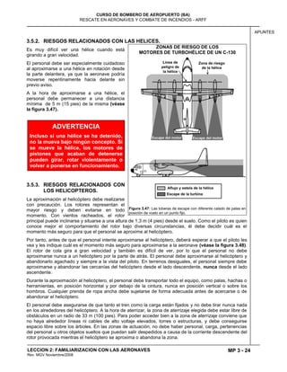 MP 3 - 24
CURSO DE BOMBERO DE AEROPUERTO (BA)
RESCATE EN AERONAVES Y COMBATE DE INCENDIOS - ARFF
LECCION 2: FAMILIARIZACION CON LAS AERONAVES
Rev. MGV Noviembre/2008
APUNTES
3.5.2. RIESGOS RELACIONADOS CON LAS HELICES.
Es muy difícil ver una hélice cuando está
girando a gran velocidad.
El personal debe ser especialmente cuidadoso
al aproximarse a una hélice en rotación desde
la parte delantera, ya que la aeronave podría
moverse repentinamente hacia delante sin
previo aviso.
A la hora de aproximarse a una hélice, el
personal debe permanecer a una distancia
mínima de 5 m (15 pies) de la misma (véase
la figura 3.47).
3.5.3. RIESGOS RELACIONADOS CON
LOS HELICOPTEROS.
La aproximación al helicóptero debe realizarse
con precaución. Los rotores representan el
mayor riesgo y deben evitarse en todo
momento. Con vientos racheados, el rotor
principal puede inclinarse y situarse a una altura de 1,3 m (4 pies) desde el suelo. Como el piloto es quien
conoce mejor el comportamiento del rotor bajo diversas circunstancias, él debe decidir cuál es el
momento más seguro para que el personal se aproxime al helicóptero.
Por tanto, antes de que el personal intente aproximarse al helicóptero, deberá esperar a que el piloto les
vea y les indique cuál es el momento más seguro para aproximarse a la aeronave (véase la figura 3.48).
El rotor de cola gira a gran velocidad y también es difícil de ver, por lo que el personal no debe
aproximarse nunca a un helicóptero por la parte de atrás. El personal debe aproximarse al helicóptero y
abandonarlo agachado y siempre a la vista del piloto. En terrenos desiguales, el personal siempre debe
aproximarse y abandonar las cercanías del helicóptero desde el lado descendente, nunca desde el lado
ascendente.
Durante la aproximación al helicóptero, el personal debe transportar todo el equipo, como palas, hachas o
herramientas, en posición horizontal y por debajo de la cintura, nunca en posición vertical o sobre los
hombros. Cualquier prenda de ropa ancha debe sujetarse de forma adecuada antes de acercarse o de
abandonar el helicóptero.
El personal debe asegurarse de que tanto el tren como la carga están fijados y no debe tirar nunca nada
en los alrededores del helicóptero. A la hora de aterrizar, la zona de aterrizaje elegida debe estar libre de
obstáculos en un radio de 33 m (100 pies). Para poder acceder bien a la zona de aterrizaje conviene que
no haya alrededor líneas ni cables de alto voltaje elevados, torres o estructuras, y debe conseguirse
espacio libre sobre los árboles. En las zonas de actuación, no debe haber personal, carga, pertenencias
del personal u otros objetos sueltos que puedan salir despedidos a causa de la corriente descendente del
rotor provocada mientras el helicóptero se aproxima o abandona la zona.
ZONAS DE RIESGO DE LOS
MOTORES DE TURBOHÉLICE DE UN C-130
Figura 3.47: Las toberas de escape con diferente calado de palas en
posición de vuelo en un punto fijo.
ADVERTENCIA
Incluso si una hélice se ha detenido,
no la mueva bajo ningún concepto. Si
se mueve la hélice, los motores de
pistones que acaban de detenerse
pueden girar, rotar violentamente o
volver a ponerse en funcionamiento.
 