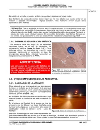 MP 3 - 27
CURSO DE BOMBERO DE AEROPUERTO (BA)
RESCATE EN AERONAVES Y COMBATE DE INCENDIOS - ARFF
LECCION 2: FAMILIARIZACION CON LAS AERONAVES
Rev. MGV Noviembre/2008
APUNTES
La succión de un motor a reacción también representa un riesgo para el propio motor.
Los Bomberos de aeropuerto siempre deben vigilar que no haya objetos que puedan entrar en los
motores a reacción. Denominados —objetos extraños―, estos materiales pueden causar daños
significativos a los motores.
3.5.5. SISTEMA DE RECUPERACIÓN BALÍSTICA.
Una tendencia cada vez mayor en las aeronaves
deportivas ligeras es el uso de paracaídas de
recuperación balística (véase la figura 3.51). Estos
sistemas utilizan un dispositivo de eyección para
desplegar rápidamente un paracaídas en caso de
emergencias graves. Estos sistemas representan un
riesgo extremo para el personal de ARFF.
3.6. OTROS COMPONENTES DE LAS AERONAVES.
3.6.1. ILUMINACIÓN DE LA AERONAVE.
Si se responde a una emergencia en una aeronave por
la noche, es probable que la iluminación de la aeronave
sea el único medio que puede utilizar el personal para
establecer su posición y su colocación en relación con la
aeronave. (Véase la figura 3.52).
En el extremo del ala izquierda se encuentra una luz roja
mientras que en el extremo del ala derecha hay una luz
verde.
En el extremo del fuselaje de la sección de cola se
encuentra una luz blanca. Las luces diseñadas para
iluminar los logotipos que se encuentran a los lados del
estabilizador vertical se conocen como —luces de
logotipo―.
Las luces de aterrizaje son unos haces concentrados de
gran intensidad situados en las alas y en el tren de aterrizaje. Las luces rojas anticolisión giratorias o
intermitentes también se utilizan para indicar que los motores de la aeronave están en marcha.
Figura 3.51: Un sistema de recuperación balística
funciona mediante una pequeña carga balística que abre
un paracaídas de recuperación .
Figura 3.52: Sistema de Iluminación de una Aeronave.
ADVERTENCIA
Los paracaídas de recuperación balística se
pueden expulsar vertical u horizontalmente y
no están siempre visibles en la aeronave o en
el lugar desde donde se expulsan.
PRECAUCIÓN: Tras un accidente, el motor a reacción puede seguir en funcionamiento si no se corta
la alimentación de combustible. Incluso después de cortarla, los motores a reacción retienen el calor
suficiente durante más de 20 minutos para prender materiales inflamables derramados. Asimismo, la
rotación del motor puede introducir vapores del combustible derramado e incendiarlos. Siempre que
sea posible, hay que acordonar la zona que rodea al motor y establecer una zona de seguridad.
 