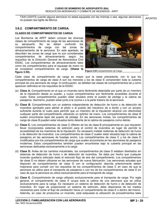 MP 3 - 29
CURSO DE BOMBERO DE AEROPUERTO (BA)
RESCATE EN AERONAVES Y COMBATE DE INCENDIOS - ARFF
LECCION 2: FAMILIARIZACION CON LAS AERONAVES
Rev. MGV Noviembre/2008
APUNTES
TAXI LIGHTS cuando alguna aeronave no estaá equipada con las mismas o sea, algunas aeronaves
no poseen taxi lights de fábrica.
3.6.2. COMPARTIMIENTO DE CARGA.
CLASES DE COMPARTIMIENTOS DE CARGA
Los Bomberos de ARFF deben conocer las diversas
clases de compartimiento de carga de las aeronaves de
su aeropuerto. No se deben confundir los
compartimientos de carga con las zonas de
almacenamiento de la aeronave. En este apartado, se
describen las zonas de carga que no son consideradas
compartimientos de almacenamiento según los
requisitos de la Dirección General de Aeronáutica Civil
DGAC. Los compartimientos de almacenamiento tales
como los compartimientos para el equipaje de mano no
se consideran compartimientos de carga. (Véase la
figura 3.54).
Cada clase de compartimiento de carga es mayor que la clase precedente, con lo que los
compartimientos de carga de clase A son los menores y los de clase E comprenden toda la cubierta
principal de una aeronave de carga. A continuación, se detallan las clases de compartimientos tal y como
aparecen definidos en los requisitos de la DGAC:
(a) Clase A. Compartimiento en el que un incendio sería fácilmente detectable por parte de un miembro
de la tripulación desde su puesto, y cuyos compartimientos son fácilmente accesibles durante el
vuelo. Estos compartimientos pueden estar situados entre el puesto de pilotaje y la cabina de
pasajeros. Asimismo, pueden estar junto a la cocina o a la parte trasera de la aeronave.
(b) Clase B. Compartimiento con un sistema independiente de detección de humo o de detección de
incendios aprobado para alertar al piloto o al puesto del mecánico de a bordo y con un acceso
suficiente durante el vuelo para permitir que un miembro de la tripulación alcance con efectividad
cualquier parte del compartimiento utilizando un extintor de mano. Los compartimientos de clase B
suelen encontrarse lejos del puesto de pilotaje. En las aeronaves mixtas, los compartimientos de
carga de clase B pueden estar situados tanto delante de la cabina de pasajeros como detrás.
(c) Clase C. Los compartimientos de clase C difieren de los de clase B principalmente en que requieren
llevar incorporados sistemas de extinción para el control de incendios en lugar de permitir la
accesibilidad de los miembros de la tripulación. Es necesario instalar sistemas de detección de humo
o de detección de incendios. Los compartimientos de clase C suelen estar situados bajo la cabina de
pasajeros en las aeronaves de fuselaje ancho. Los compartimientos de clase C y los de clase D
modificados son los compartimientos de carga que suelen encontrarse en las aeronaves de pasajeros
modernas. Estos compartimientos también pueden encontrarse bajo la cubierta principal en las
aeronaves dedicadas exclusivamente a la carga.
(d) Clase D. Antes de los cambios industriales, los compartimientos de clase D estaban diseñados sin
sistemas de detección de humo o de detección de incendios. Se daba por hecho que cualquier
incendio quedaría sofocado dado el reducido flujo de aire del compartimiento. Los compartimientos
de clase D no deben utilizarse en las aeronaves de nueva fabricación. Las aeronaves actuales que
disponen de compartimientos de clase D con la configuración descrita anteriormente deben
mejorarse para cumplir con los requisitos de los compartimientos de clase C en caso de que la
aeronave se utilice para el transporte de pasajeros o con los de los compartimientos de clase E en
caso de que la aeronave se utilice exclusivamente para el transporte de carga.
(e) Clase E. Compartimiento de carga utilizado exclusivamente para el transporte de carga. Por regla
general, el compartimiento de clase E ocupa toda la cabina de una aeronave que se utiliza
exclusivamente para la carga. Es necesario un sistema de detección de humo o de detección de
incendios. En lugar de proporcionar un sistema de extinción, debe disponerse de los medios
necesarios para cortar el flujo de ventilación hacia un compartimiento de clase E o dentro del mismo.
Además, en caso de producirse un incendio, está estipulada la utilización de procedimientos tales
Figura 3.54 Compartimiento de Carga.
 