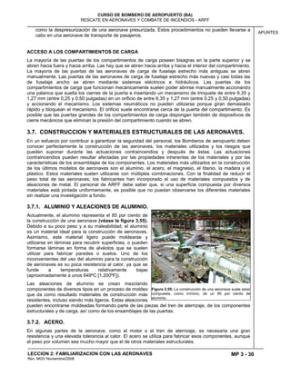 MP 3 - 30
CURSO DE BOMBERO DE AEROPUERTO (BA)
RESCATE EN AERONAVES Y COMBATE DE INCENDIOS - ARFF
LECCION 2: FAMILIARIZACION CON LAS AERONAVES
Rev. MGV Noviembre/2008
APUNTES
como la despresurización de una aeronave presurizada. Estos procedimientos no pueden llevarse a
cabo en una aeronave de transporte de pasajeros.
ACCESO A LOS COMPARTIMIENTOS DE CARGA
La mayoría de las puertas de los compartimientos de carga poseen bisagras en la parte superior y se
abren hacia fuera y hacia arriba. Las hay que se abren hacia arriba y hacia el interior del compartimiento.
La mayoría de las puertas de las aeronaves de carga de fuselaje estrecho más antiguas se abren
manualmente. Las puertas de las aeronaves de carga de fuselaje estrecho más nuevas y casi todas las
de fuselaje ancho se abren mediante sistemas eléctricos e hidráulicos. Las puertas de los
compartimientos de carga que funcionan mecánicamente suelen poder abrirse manualmente accionando
una palanca que suelta los cierres de la puerta e insertando un mecanismo de trinquete de entre 6,35 y
1,27 mm (entre 0,25 y 0,50 pulgadas) en un orificio de entre 6,35 y 1,27 mm (entre 0,25 y 0,50 pulgadas)
y accionando el mecanismo. Los sistemas neumáticos no pueden utilizarse porque giran demasiado
rápido y bloquean el mecanismo. El orificio suele encontrarse cerca de la puerta del compartimiento. Es
posible que las puertas grandes de los compartimientos de carga dispongan también de dispositivos de
cierre mecánicos que eliminan la presión del compartimiento cuando se abren.
3.7. CONSTRUCCION Y MATERIALES ESTRUCTURALES DE LAS AERONAVES.
En un esfuerzo por contribuir a garantizar la seguridad del personal, los Bomberos de aeropuerto deben
conocer perfectamente la construcción de las aeronaves, los materiales utilizados y los riesgos que
pueden suponer durante las actuaciones contraincendios y después de éstas. Las actuaciones
contraincendios pueden resultar afectadas por las propiedades inherentes de los materiales y por las
características de los ensamblajes de los componentes. Los materiales más utilizados en la construcción
de los últimos modelos de aeronaves son el aluminio, el acero, el magnesio, el titanio, la madera y el
plástico. Estos materiales suelen utilizarse con múltiples combinaciones. Con la finalidad de reducir el
peso total de las aeronaves, los fabricantes han incorporado el uso de materiales compuestos y de
aleaciones de metal. El personal de ARFF debe saber que, si una superficie compuesta por diversos
materiales está pintada uniformemente, es posible que no puedan observarse los diferentes materiales
sin realizar una investigación a fondo.
3.7.1. ALUMINIO Y ALEACIONES DE ALUMINIO.
Actualmente, el aluminio representa el 85 por ciento de
la construcción de una aeronave (véase la figura 3.55).
Debido a su poco peso y a su maleabilidad, el aluminio
es un material ideal para la construcción de aeronaves.
Asimismo, este material ligero puede moldearse y
utilizarse en láminas para recubrir superficies, o pueden
formarse láminas en forma de alvéolos que se suelen
utilizar para fabricar paredes o suelos. Uno de los
inconvenientes del uso del aluminio para la construcción
de aeronaves es su poca resistencia al calor, ya que se
funde a temperaturas relativamente bajas
(aproximadamente a unos 649ºC [1.200ºF]).
Las aleaciones de aluminio se crean mezclando
componentes de diversos tipos en un proceso de moldeo
que da como resultado materiales de construcción más
resistentes, incluso siendo más ligeros. Estas aleaciones
pueden encontrarse moldeadas formando parte de las piezas del tren de aterrizaje, de los componentes
estructurales y de carga, así como de los ensamblajes de las puertas.
3.7.2. ACERO.
En algunas partes de la aeronave, como el motor o el tren de aterrizaje, es necesaria una gran
resistencia y una elevada tolerancia al calor. El acero se utiliza para fabricar esos componentes, aunque
el peso por volumen sea mucho mayor que el de otros materiales estructurales.
Figura 3.55: La construcción de una aeronave suele estar
compuesta, como mínimo, de un 85 por ciento de
aluminio.
 