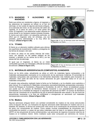 MP 3 - 31
CURSO DE BOMBERO DE AEROPUERTO (BA)
RESCATE EN AERONAVES Y COMBATE DE INCENDIOS - ARFF
LECCION 2: FAMILIARIZACION CON LAS AERONAVES
Rev. MGV Noviembre/2008
APUNTES
3.7.3. MAGNESIO Y ALEACIONES DE
MAGNESIO.
Dado que ambos son resistentes y ligeros, el magnesio y
las aleaciones de magnesio se utilizan en el tren de
aterrizaje, en las ruedas de algunas aeronaves antiguas,
en la bancada del motor, en las secciones del cárter del
cigüeñal, en la placa de cierre y en otras partes del
motor. El magnesio y sus aleaciones suelen utilizarse en
zonas donde no es necesario realizar entradas forzadas.
A menos que esté molido o en pequeñas partículas, es
difícil que el magnesio arda; sin embargo, una vez
prendido, quema intensamente y es muy difícil de
extinguir. (Véase la figura 3.56).
3.7.4. TITANIO.
El titanio es un elemento metálico utilizado para reforzar
las superficies de revestimiento metálico y protegerlas de
las llamas de escape o del calor.
El titanio se utiliza en las partes internas del motor,
como, por ejemplo, en las paletas (álabes) de las
turbinas, y también en los cierres de la APU y en las
piezas del tren de aterrizaje.
Al igual que el magnesio, el titanio es un metal
combustible que arde con intensidad y dificulta las tareas
de extinción. (Véase la figura 3.57).
3.7.5. MATERIALES AEROESPACIALES (COMPUESTOS) AVANZADOS.
Como se ha dicho antes, actualmente se utiliza un sinfín de materiales ligeros compuestos y de
materiales aeroespaciales avanzados en la construcción de las aeronaves modernas. El porcentaje de
materiales compuestos sólo aumentará si los fabricantes desarrollan más métodos para incorporar su
utilización. Gran parte del éxito de las nuevas aeronaves de gran capacidad radica en el uso de
materiales compuestos.
El estudio más exhaustivo realizado hasta la fecha se ha finalizado y se ha añadido como apéndice a
este manual. En el apéndice B, Materiales compuestos avanzados/materiales aerospaciales avanzados:
Control de Riesgos en Accidentes y Respuesta a Accidentes, de John M. Olson, se establecen pautas
que puede que los cuerpos de Bomberos deseen incorporar a sus procedimientos de actuación
normalizados con la finalidad de asegurar la seguridad del personal de ARFF. El Cuerpo de Bomberos
tiene que ser consciente de la importancia de que el personal desarrolle este estudio y de que tome las
precauciones necesarias a la hora de enfrentarse a emergencias en aeronaves con materiales
aeroespaciales avanzados. (Véase la figura 3.58).
3.7.6. Madera.
Algunas aeronaves antiguas tienen una cantidad considerable de madera en las zonas estructurales
como el larguero del ala. Los mamparos de algunas aeronaves están fabricados en madera casi en su
totalidad. No obstante, la técnica de construcción más común es la combinación de armazones de tubos
de acero con componentes de madera. Como existen muchas probabilidades de encontrarse con
combustible de aviación y a pesar de que estos materiales sean de clase A, se debería utilizar espuma
(AFFF) en las actuaciones de lucha contraincendios. Las aeronaves de negocios incorporan adornos de
madera en el mobiliario interior. Dicho mobiliario suele estar compuesto por elementos de marcos
Figura 3.56: El Tren de Aterrizaje puede estar fabricado
en Magnesio o en Titanio.
Figura 3.57: El Tren de Aterrizaje puede estar fabricado
en Magnesio o en Titanio.
 
