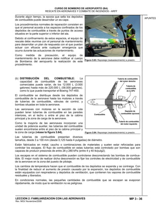 MP 3 - 36
CURSO DE BOMBERO DE AEROPUERTO (BA)
RESCATE EN AERONAVES Y COMBATE DE INCENDIOS - ARFF
LECCION 2: FAMILIARIZACION CON LAS AERONAVES
Rev. MGV Noviembre/2008
APUNTES
Durante algún tiempo, la epoxia que sella los depósitos
de combustible puede desarrollar un es-cape.
Los procedimientos normales de reparación consisten en
que el personal acceda a los espacios confinados de los
depósitos de combustible a través de puntos de acceso
situados en la parte superior o inferior del ala.
Debido al confinamiento de estos espacios, el equipo de
rescate debe reunirse con el personal de mantenimiento
para desarrollar un plan de respuesta con el que puedan
actuar con eficacia ante cualquier emergencia que
ocurra durante las actuaciones de mantenimiento.
Como medida de precaución, el equipo de
mantenimiento de la aeronave debe notificar al cuerpo
de Bomberos del aeropuerto la realización de este
procedimiento.
(b) DISTRIBUCIÓN DEL COMBUSTIBLE: La
capacidad de combustible de las aeronaves
comerciales puede variar, de los 12.000 L (3.000
galones) hasta más de 220.000 L (58.000 galones),
como lo que puede transportar el Boeing 747-400.
El combustible se distribuye desde los depósitos de
combustible de la aeronave hasta los motores a través
de tuberías de combustible, válvulas de control, y
bombas situadas en toda la aeronave.
Las aeronaves con motores en la sección de cola
pueden tener tuberías de combustible en las paredes
interiores, en el techo o entre el piso de la cabina
principal y la zona de carga de la aeronave.
Como la mayoría de las aeronaves incorporan una
unidad de potencia auxiliar, las tuberías del combustible
suelen encontrarse entre el piso de la cabina principal y
la zona de carga (véase la figura 3.64).
Las tuberías de combustible presentan diversos
tamaños, desde 3 a 100 mm (desde 0,125 hasta 4 pulgadas) de diámetro.
Están fabricados en metal, caucho o combinaciones de materiales y suelen estar reforzadas para
controlar los escapes. El flujo de combustible en estas tuberías está controlado por bombas que son
capaces de producir presiones de entre 28 y 280 kPa (entre 4 y 40 lb/pulg2).
Los escapes en el sistema de combustible pueden controlarse desconectando las bombas de combus-
tible. El mejor modo de realizar dicha desconexión es fijar los controles de electricidad y de combustible
de la aeronave en la zona del puesto de pilotaje.
Los cambios de temperatura hacen que el combustible de los depósitos se expanda y se contraiga. Con
la finalidad de reducir el aumento de presión causado por la expansión, los depósitos de combustible
están equipados con respiraderos y depósitos de ventilación, que contienen los vapores de combustible
residuales y liberados.
En condiciones normales, las pequeñas cantidades de combustible que se escapan se evaporan
rápidamente, de modo que la ventilación no es peligrosa.
Figura 3.63: Repostaje (reabastecimiento) a presión.
Figura 3.64: Repostaje (reabastecimiento) a presión.
 