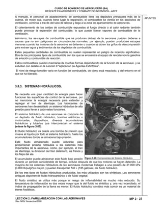 MP 3 - 37
CURSO DE BOMBERO DE AEROPUERTO (BA)
RESCATE EN AERONAVES Y COMBATE DE INCENDIOS - ARFF
LECCION 2: FAMILIARIZACION CON LAS AERONAVES
Rev. MGV Noviembre/2008
APUNTES
A menudo, el personal de abastecimiento de combustible llena los depósitos principales más de la
cuenta, de modo que, cuando tiene lugar la expansión, el combustible se ventila en los depósitos de
ventilación, continúa a través del tubo de rebose y llega a la zona de aparcamiento de aeronaves.
El calentamiento de las celdas de combustible expuestas al fuego directo o al calor radiante también
puede provocar la expansión del combustible, lo que puede liberar vapores de combustible de la
ventilación.
Asimismo, los es-capes de combustible que se producen debajo de la aeronave pueden deberse a
causas que no son peligrosas en circunstancias normales; por ejemplo, pueden producirse escapes
menores cuando los motores de la aeronave se detienen o cuando se abren los grifos de descompresión
para extraer agua y sedimentos de los depósitos de combustible.
Estas pequeñas cantidades de combustible no suelen representar un peligro de incendio significativo.
Dos de los principales tipos de combustible con los que se encuentra el equipo de rescate son la gasolina
de aviación y combustible de reacción.
Estos combustibles pueden mezclarse de muchas formas dependiendo de la función de la aeronave, y se
estudian con detalle en la Lección 9 ―Aplicación de Agentes Extintores‖.
El nivel de riesgo también varía en función del combustible, de cómo está mezclado, y del entorno en el
que se ha liberado.
3.8.3. SISTEMAS HIDRÁULICOS.
Se necesita una gran cantidad de energía para hacer
funcionar las superficies de control de la aeronave, por
no mencionar la energía necesaria para extender y
replegar el tren de aterrizaje. Los fabricantes de
aeronaves han desarrollado un sistema hidráulico de alta
presión para llevar a cabo estas funciones.
El sistema hidráulico de una aeronave se compone de
un depósito de fluido hidráulico, bombas eléctricas o
motorizadas, dispositivos, diversos acumuladores
hidráulicos y tuberías que interconectan el sistema
(véase la figura 3.65).
El fluido hidráulico va desde una bomba de presión que
mueve el líquido por todo el sistema hidráulico, hasta los
acumuladores donde se almacena bajo presión.
Este fluido almacenado puede utilizarse para
proporcionar presión hidráulica a los sistemas más
importantes de la aeronave, como, por ejemplo, el tren
de aterrizaje, la dirección del tren delantero, los frenos y
los flaps del ala.
El acumulador puede almacenar este fluido bajo presión
durante un período considerable de tiempo, incluso después de que los motores se hayan detenido. La
mayoría de los sistemas hidráulicos de las aeronaves modernas trabajan a una presión de 21.000 kPa
(3.000 lb/pulg2) o mayor, y pueden transportar 740 L (185 galones) de fluido hidráulico.
De los tres tipos de fluidos hidráulicos producidos, los más utilizados son los sintéticos. Las aeronaves
antiguas disponen de fluido hidrocarbúrico o de fluido vegetal.
El fluido sintético se utiliza más porque el riesgo de inflamabilidad es mucho más reducido. Su
temperatura de inflamación es dos veces mayor que la del fluido no sintético y, una vez incendiado, el
índice de propagación de la llama es menor. El fluido hidráulico sintético más común es un material de
éteres fosfáticos.
Figura 3.65: Componentes del Sistema Hidráulico.
 