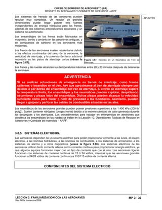 MP 3 - 39
CURSO DE BOMBERO DE AEROPUERTO (BA)
RESCATE EN AERONAVES Y COMBATE DE INCENDIOS - ARFF
LECCION 2: FAMILIARIZACION CON LAS AERONAVES
Rev. MGV Noviembre/2008
APUNTES
Los sistemas de frenado de las aeronaves pueden
resultar muy complejos. Un reactor de grandes
dimensiones puede llegar poseer tres fuentes
independientes de energía hidráulica para los frenos,
además de dos sistemas antideslizantes separados y un
sistema de autofrenado.
Los ensamblajes de los frenos están fabricados en
magnesio, berilio o amianto en las aeronaves antiguas, y
en compuestos de carbono en las aeronaves más
modernas.
Los frenos de las aeronaves suelen recalentarse debido
a los efectos combinados del peso de la aeronave, la
velocidad de aterrizaje, y la potencia de freno adicional
necesaria en las pistas de aterrizaje cortas (véase la
figura 3.67).
Los frenos y las ruedas alcanzan sus temperaturas máximas entre 20 y 30 minutos después de detenerse
la aeronave.
Los neumáticos de las aeronaves grandes pueden poseer presiones superiores a los 1.400 kPa (200 lb/
pulg2). Suelen contener nitrógeno (un gas inerte) debido a la enorme cantidad de calor generada durante
los despegues y los aterrizajes. Los procedimientos para trabajar en emergencias en aeronaves que
afecten a los ensamblajes de las ruedas se tratan en la Lección 10, Operaciones Tácticas de Rescate en
Aeronaves y Combate de Incendios – ARFF.
3.8.5. SISTEMAS ELECTRICOS.
Las aeronaves dependen de un sistema eléctrico para poder proporcionar corriente a las luces, el equipo
eléctrico, a las bombas hidráulicas, a las bombas de combustible, a los sistemas de armamento, a los
sistemas de alarma y a otros dispositivos (véase la figura 3.68). Los sistemas eléctricos de las
aeronaves utilizan tanto corriente alterna como corriente continua para proporcionar energía eléctrica, ya
que algunos equipos funcionan mejor con un tipo de corriente que con el otro. Las aeronaves ligeras
funcionan con sistemas de corriente continua de 12 ó 24 voltios, mientras que las aeronaves grandes
funcionan a 24/28 voltios de corriente continua y a 110/115 voltios de corriente alterna.
COMPONENTES DEL SISTEMA ELECTRICO
Figura 3.67: Incendio en un Neumático de Tren de
Aterrizaje.
ADVERTENCIA
Si se realizan actuaciones de emergencia en trenes de aterrizaje, como frenos
calientes o incendios en el tren, hay que aproximarse al tren de aterrizaje siempre por
delante o por detrás del ensamblaje del tren de aterrizaje. Si el tren de aterrizaje supera
la temperatura límite, los ensamblajes y los neumáticos pueden explotar, despidiendo
escombros y piezas lejos del ensamblaje. Dichas piezas pueden alcanzar la velocidad
suficiente como para matar o herir de gravedad a los Bomberos. Asimismo, pueden
llegar a golpear y perforar las celdas de combustible situadas en las alas.
 