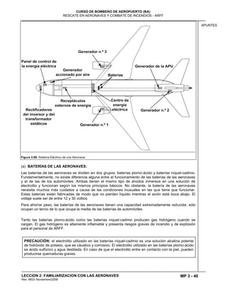 MP 3 - 40
CURSO DE BOMBERO DE AEROPUERTO (BA)
RESCATE EN AERONAVES Y COMBATE DE INCENDIOS - ARFF
LECCION 2: FAMILIARIZACION CON LAS AERONAVES
Rev. MGV Noviembre/2008
APUNTES
Figura 3.68: Sistema Eléctrico de una Aeronave.
(a) BATERÍAS DE LAS AERONAVES:
Las baterías de las aeronaves se dividen en dos grupos: baterías plomo-ácido y baterías níquel-cadmio.
Fundamentalmente, no existe diferencia alguna entre el funcionamiento de las baterías de las aeronaves
y el de las de los automóviles. Ambas tienen el mismo tipo de ánodos inmersos en una solución de
electrolito y funcionan según los mismos principios básicos. No obstante, la batería de las aeronaves
necesita muchos más cuidados a causa de las condiciones inusuales en las que tiene que funcionar.
Estas baterías están fabricadas de modo que no pierden líquido mientras el avión está boca abajo. El
voltaje suele ser de entre 12 y 30 voltios.
Para ahorrar peso, las baterías de las aeronaves tienen una capacidad extremadamente reducida: sólo
ocupan un tercio de lo que ocupa la media de las baterías de automóviles.
Tanto las baterías plomo-ácido como las baterías níquel-cadmio producen gas hidrógeno cuando se
cargan. El gas hidrógeno es altamente inflamable y presenta riesgos graves de incendio y de explosión
para el personal de ARFF.
PRECAUCIÓN: el electrolito utilizado en las baterías níquel-cadmio es una solución alcalina potente
de hidróxido de potasio, que es cáustico y corrosivo. El electrolito utilizado en las baterías plomo-ácido
es ácido sulfúrico y agua destilada. En caso de que el electrolito entre en contacto con la piel, pueden
producirse quemaduras graves.
 