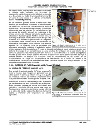 MP 3 - 41
CURSO DE BOMBERO DE AEROPUERTO (BA)
RESCATE EN AERONAVES Y COMBATE DE INCENDIOS - ARFF
LECCION 2: FAMILIARIZACION CON LAS AERONAVES
Rev. MGV Noviembre/2008
APUNTES
La mayoría de las baterías de las aeronaves comerciales
y militares están equipadas con terminales de
desconexión rápida. Generalmente, la batería se conecta
y se desconecta por medio de un dispositivo terminal de
un cuarto de vuelta situado en el cable del terminal de la
batería (véase la figura 3.69).
En las aeronaves grandes, existen al menos dos o tres
baterías que suelen estar situadas en el compartimiento
de aviónica. La ubicación del compartimiento de aviónica
puede variar. Algunas aeronaves disponen de múltiples
ubicaciones para las baterías. En los helicópteros, las
aeronaves de aviación general, las regionales o de
enlace así como las militares, las baterías pueden estar
ubicadas en diversos lugares. También en este caso, el
número y la ubicación variarán dependiendo del tipo y de
la función de la aeronave. El personal de ARFF asignado
al aeropuerto debe conocer dónde se encuentran los
sistemas de desconexión de las baterías y del sistema
eléctrico de los diferentes tipos de aeronaves que
alberga su aeropuerto. La batería o las baterías suelen
encontrarse cerca de la toma de tierra. A veces, la ubicación de la batería puede localizarse gracias a un
sistema de drenaje de un compartimiento o a una apertura de ventilación en la parte inferior de la
aeronave. Las aeronaves militares suelen tener marcado el compartimiento de la batería. Es importante
recordar que se deben cumplir todas las funciones de desconexión de las aeronaves antes de dejar al
sistema eléctrico sin energía. Las funciones como el funcionamiento de las puertas de los
compartimientos de carga, los procedimientos de desconexión de la cabina de mando y los
procedimientos de apagado de emergencia se deben completar sin que fluya energía eléctrica por los
dispositivos que realicen estas funciones.
3.8.6. SISTEMA DE ENERGIA AUXILIAR DE LA AERONAVE.
(a) UNIDAD DE POTENCIA AUXILIAR (APU)
Una unidad de potencia auxiliar (APU) es un pequeño
motor a reacción que incorpora un generador que se
utiliza cuando la aeronave está en tierra y en la puerta
de embarque para que los sistemas funcionen sin tener
que poner en marcha los motores (véase la figura 3.70).
Los motores en marcha crearían riesgos para el personal
de mantenimiento de tierra que trabaja en la aeronave.
Estos pequeños motores con turbina proporcionan aire
neumático y corriente eléctrica alterna para poner en
funcionamiento los motores, suministrar energía eléctrica
a la cabina de mando, recargar las baterías, iluminar la
cabina y mantener una temperatura de cabina
agradable.
Figura 3.69: Batería níquel-cadmio de 28 vatios con un
desconector rápido de un cuarto de giro.
Figura 3.70: APU suele encontrarse en la sección de cola
de la mayoría de las aeronaves comerciales. En la foto
un Boeing 737
 