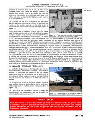 MP 3 - 42
CURSO DE BOMBERO DE AEROPUERTO (BA)
RESCATE EN AERONAVES Y COMBATE DE INCENDIOS - ARFF
LECCION 2: FAMILIARIZACION CON LAS AERONAVES
Rev. MGV Noviembre/2008
APUNTES
Mientras la aeronave está en el aire, la APU puede
utilizarse como una fuente de energía eléctrica de
reserva. Esta unidad, que se encuentra en todas las
aeronaves comerciales y en algunas regionales o de
enlace así como en algunas de negocios, suele situarse
en la sección de cola.
Los controles de las APU externas en las aeronaves
grandes suelen encontrarse en el tren de aterrizaje del
morro, en la sección ventral, en la cola o en el
compartimiento principal del tren de aterrizaje (véase la
figura 3.71).
Como la APU es un pequeño motor a reacción, puede
crear riesgos relacionados con el ruido y con el escape a
cualquier persona que camine cerca del conducto de
escape mientras éste está en funcionamiento. Del mismo
modo, como la APU funciona con combustible de reacción, siempre existe la posibilidad de que se
prenda fuego. Casi todas las aeronaves están equipadas con un sistema diseñado para sofocar y
extinguir un incendio en una APU. Muchas aeronaves modernas incorporan un sistema automático que
desconecta la unidad en caso de detectar una avería, un recalentamiento o un incendio. Los controles
manuales están situados en la cabina de mando y en un panel externo de protección contraincendios
para desconectar la unidad y descargar el extintor de la APU. El bombero de aeropuerto debe conocer
las ubicaciones de la APU y de las desconexiones internas y externas, así como la ubicación de la
batería que alimenta a la APU en las aeronaves que se encuentran en el aeropuerto donde está
destinado. Es probable que la APU utilice dos entradas de aire. Una se utiliza para que la unidad
funcione, mientras que la otra se utiliza para refrigerar el compartimiento. El personal debe saber cuál es
la entrada que refrigera el compartimiento. El bombero debe ser capaz de utilizar esa entrada para
descargar el agente extintor en el compartimiento de la APU. Durante la lucha contra un incendio en una
APU, el equipo de rescate debe extremar las precauciones al acceder a la unidad, ya que las puertas de
acceso suelen encontrarse bajo la unidad. El combustible concentrado puede alojarse en los huecos de
estas puertas de acceso y podría derramarse al abrir las puertas.
(b) UNIDAD DE POTENCIA EN TIERRA - GPU
Las unidades de potencia en tierra pueden ser móviles
(mediante carros, remolques o camiones), estar fijas en
edificios, o montadas en derivación en los pasillos
aéreos que conectan la aeronave con el edificio de la
terminal, y se utilizan para proporcionar energía eléctrica
a bordo mientras los motores o la APU no están en
marcha.
Las unidades de potencia de tierra pueden utilizarse
para producir corriente tanto alterna como continua y
están disponibles en modelos diesel o de gas (véase la
figura 3.72).
Los Bomberos de aeropuerto deben conocer los
procedimientos de desconexión de las unidades de
potencia de tierra de su aeropuerto.
Figura 3.71: Panel externo de control de los sistemas de
desconexión y de extinción de incendios de la APU .
Figura 3.72: Las Aeronaves que no disponen de una APU
funcionan con una unidad de potencia externa.
ADVERTENCIA
Si se desconecta la unidad de potencia de tierra de la aeronave antes de que se corte
la corriente, se puede provocar electrocución o proyección de chispas. Las chispas
pueden convertirse en una fuente de ignición para los vapores inflamables que se
concentran en la zona.
 