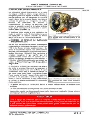 MP 3 - 43
CURSO DE BOMBERO DE AEROPUERTO (BA)
RESCATE EN AERONAVES Y COMBATE DE INCENDIOS - ARFF
LECCION 2: FAMILIARIZACION CON LAS AERONAVES
Rev. MGV Noviembre/2008
APUNTES
(c) UNIDAD DE POTENCIA DE EMERGENCIA.
Las unidades de potencia de emergencia son un medio
muy seguro y rápido de obtener energía eléctrica de
emergencia (para volver a poner en marcha el motor) y
energía hidráulica (para las operaciones de control de
vuelo) a bordo de la aeronave. Existen tres tipos de
unidades de potencia de emergencia: de turbina
dinámica, de combustible de reacción y
monopropulsante. El bombero de aeropuerto debe
conocer la ubicación general de la turbina dinámica
porque puede desplegarse al desactivarse el sistema
eléctrico (véase la figura 3.73).
El despliegue podría golpear a otros trabajadores del
equipo de rescate. La unidad de potencia de emergencia
con combustible de reacción presenta los mismos
riesgos que la APU con combustible de reacción.
(d) UNIDADES DE POTENCIA DE EMERGENCIA
MONOPROPULSANTE:
Por otro lado, las unidades de potencia de emergencia
monopropulsante, utilizadas en aeronaves como el caza
F-16 de las fuerzas armadas estadounidenses y las
Naves de lanzamiento espacial, son extremadamente
peligrosas porque funcionan con un combustible tóxico y
cáustico denominado HIDRACINA. Este combustible se
considera hipergólico, lo que significa que arde
espontáneamente cuando entra en contacto con un
oxidante (por ejemplo, la hidracina con un oxidante). El
F-16 utiliza UDMH-70 (dimetilhidracina asimétrica), que
contiene un 70% de hidracina y un 30% de agua. (Véase
la figura 3.74).
La hidracina es un líquido claro y aceitoso que tiene un
olor similar al amoniaco. Representa un riesgo para la
salud, tanto en estado líquido como en forma de vapor.
Si la hidracina líquida entra en contacto con los ojos o la
piel, puede causar graves daños y quemaduras locales.
Puede penetrar en la piel y causar efectos sistémicos
parecidos a los producidos cuando se ingiere o se
inhala. En caso de ser inhalada, el vapor causa irritación
en los ojos y en las vías respiratorias y los consiguientes
efectos sistémicos.
Los efectos de exposición a corto plazo afectan al sistema nervioso central con síntomas como
temblores.
Las altas concentraciones pueden provocar convulsiones e incluso la muerte.
La exposición repetida o prolongada puede causar daños tóxicos en el hígado y los riñones, así como
anemia (sangre deficiente en glóbulos rojos).
Figura 3.73 Durante una emergencia Eléctrica, es posible
que la aeronave tenga que obtener potencia de una
turbina dinámica.
Figura 3.74 La hidracina es un combustible tóxico usado
como combustible para misiles, cohetes espaciales y
satélites. .
ADVERTENCIA
Lleve el equipo de protección personal completo en todo momento cuando actúe en
emergencias en las que la hidracina esté involucrada, ya que puede ser absorbida por
la piel. Incluso las exposiciones cortas pueden tener graves consecuencias para los
sistemas nervioso y respiratorio.
 
