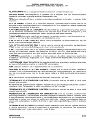 (xiii)
CURSO DE BOMBERO DE AEROPUERTO (BA)
RESCATE EN AERONAVES Y COMBATE DE INCENDIOS - ARFF
DEFINICIONES
Rev. MGV Noviembre/2008
PELIGRO AVIARIO. Riesgo en las operaciones aéreas ocasionado por la presencia de aves.
PILOTO AL MANDO. Piloto designado por el explotador o por el propietario en el caso de aviación general,
para estar al mando y encargarse de la realización segura de un vuelo.
PISTA. Área rectangular definida en un aeródromo terrestre preparada para el aterrizaje y el despegue de las
aeronaves.
PISTA DE RODAJE. Superficie de un aeropuerto designada y preparada específicamente para que las
aeronaves accedan a las pistas de aterrizaje, a los hangares, etc. En otras palabras, las calles de rodaje son las
carreteras para el movimiento de aeronaves.
PLAN DE EMERGENCIA DE UN AEROPUERTO. Plan desarrollado por el operador de aeropuerto y aprobado
por las autoridades aeronáuticas para garantizar una respuesta rápida a todas las emergencias y otras
condiciones inusuales con el fin de reducir los daños a las personas y los bienes materiales.
PLAN DE VUELO. Información especificada que, respecto a un vuelo proyectado o a parte de un vuelo de una
aeronave se somete a las dependencias de los servicios de transito aéreo
PLAN DE VUELO ACTUALIZADO (CPL). Plan de vuelo que comprende las modificaciones si las hay, que
resulten incorporar autorizaciones posteriores.
PLAN DE VUELO PRESENTADO (FPL). El plan de vuelo, tal como ha sido presentado a las dependencias
ATS por el piloto o su representante designado, sin ningún cambio subsiguiente.
PLANO. Cualquier superficie, como el ala, el alerón, el timón de profundidad y el timón de dirección de un avión
o el rotor de un helicóptero, diseñada para obtener una propulsión a reacción a través del aire por el cual se
mueve. Esta reacción mantiene la altura de la aeronave, y controla la actitud y la dirección de vuelo.
PLATAFORMA. Área definida, en un aeródromo terrestre, destinada a dar cabida a las aeronaves para los fines
de embarque o desembarque de pasajeros, correo o carga, abastecimiento de combustible, estacionamiento o
mantenimiento.
PLATAFORMA DE VIRAJE EN LA PISTA. Una superficie definida en el terreno de un aeródromo adyacente a
una pista con la finalidad de completar un viraje de 180° sobre una pista.
POPA. La sección posterior o cola, o la parte cercana a ésta en una aeronave.
PRINCIPIOS RELATIVOS A FACTORES HUMANOS. Principios que se aplican al diseño, certificación,
instrucción, operaciones y mantenimiento aeronáuticos y cuyo objeto consiste en establecer una interfaz segura
entre los componentes humano y de otro tipo del sistema mediante la debida consideración de la actuación
humana.
PROA. Sección frontal o punta delantera de una aeronave o zona próxima a esa área.
PROCEDIMIENTO DE APROXIMACIÓN FRUSTRADA. Procedimiento que hay que seguir si no se puede
proseguir la aproximación.
Procedimiento de aproximación de precisión. Procedimiento de aproximación por instrumentos basado en
los datos de azimut y de trayectoria de planeo proporcionados por el ILS o el PAR.
PROCEDIMIENTO DE APROXIMACIÓN FRUSTRADA. Procedimiento que hay que seguir si no se puede
proseguir la aproximación.
PROCEDIMIENTO DE APROXIMACIÓN POR INSTRUMENTOS. Serie de maniobras predeterminadas
realizadas por referencia a los instrumentos de a bordo, con protección específica contra los obstáculos desde
el punto de referencia de aproximación inicial o, cuando sea el caso, desde el inicio de una ruta definida de
llegada hasta un punto a partir del cual sea posible hacer el aterrizaje; y luego si no se realiza éste, hasta una
posición en la cual se apliquen los criterios de circuito de espera o de margen de franqueamiento de obstáculos
en ruta.
PROCEDIMIENTO DE INVERSIÓN. Procedimiento previsto para permitir que la aeronave invierta el sentido en
el tramo de aproximación inicial de un procedimiento de aproximación por instrumentos. Esta secuencia de
maniobras puede requerir virajes reglamentarios o virajes de base.
 