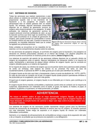 MP 3 - 44
CURSO DE BOMBERO DE AEROPUERTO (BA)
RESCATE EN AERONAVES Y COMBATE DE INCENDIOS - ARFF
LECCION 2: FAMILIARIZACION CON LAS AERONAVES
Rev. MGV Noviembre/2008
APUNTES
3.8.7. SISTEMAS DE OXIGENO.
Todas las aeronaves que realizan operaciones a gran
altura utilizan un sistema de suministro de oxígeno para
proporcionar soporte vital a los miembros de la
tripulación y a los pasajeros. El oxígeno suele
almacenarse bien en estado gaseoso bien en estado
líquido. Sin embargo, algunas aeronaves comerciales
disponen de un sistema de generación química de
oxígeno para proporcionárselo a los pasajeros. Si están
activados, los sistemas de generación química de
oxígeno producen enormes cantidades de calor, ya que
la reacción química que tiene lugar es exotérmica. Este
calor suele encontrarse en la unidad de generación de
oxígeno, pero puede prender los combustibles si entran
en contacto directo con ese calor. Cuando la reacción ha
empezado, es imposible detenerla hasta que la unidad
ha agotado sus productos químicos.
Estas unidades se encuentran en los respaldos de los
asientos o en los compartimientos situados sobre los asientos.
En las aeronaves de pasajeros antiguas, el suministro de oxígeno para la tripulación y los pasajeros se
almacena en cilindros presurizados ubicados en el interior del fuselaje. Los cilindros pequeños de
primeros auxilios se encuentran en diversos puntos de la cabina. (Véase la figura 3.75).
Los sistemas de eyección del asiento de las aeronaves militares disponen de un pequeño cilindro de
oxígeno de emergencia unido al asiento. Algunos helicópteros de transporte médico y la mayoría de
cazas, bombarderos y aeronaves de ataque utilizan cilindros de oxígeno líquido, que se convierte en
oxígeno utilizable gracias a un sistema de regulación.
En la mayoría de casos, los cilindros de oxígeno que se encuentran dentro de la aeronave están pintados
de verde; sin embargo, este sistema de colores no es universal. Por tanto, en caso de
accidente/incidente, el personal de ARFF no debe guiarse por el color para identificar los cilindros.
El oxígeno líquido es de color azul claro y transparente y tiene un punto de ebullición de -147ºC (-297ºF).
En caso de que entre en contacto con la piel, el oxígeno líquido puede producir quemaduras similares a
las producidas por la congelación, pero aún más graves.
Al igual que el oxígeno gaseoso, el oxígeno líquido no es inflamable por sí mismo, pero contribuye a la
combustión.
El oxígeno líquido forma mezclas combustibles y explosivas cuando entra en contacto con la mayoría de
sustancias, especialmente con materiales como el aceite, la grasa, los tejidos, la madera, el papel, el
acetileno, la gasolina, el queroseno, el metal pulverizado y el asfalto.
Los sistemas de oxígeno de las aeronaves pueden representar riesgos graves para los Bomberos
durante las actuaciones de emergencia. Mientras el entorno sea rico en oxígeno, el incendio quemará
con más intensidad. Existe riesgo de explosión si el oxígeno líquido se mezcla con materiales
inflamables/ combustibles.
Asimismo, si un depósito de almacenamiento de combustible se rompe a causa de la expansión del calor
o de un impacto, es probable que se produzca una explosión o una deflagración.
Figura 3.75 Algunas Aeronaves antiguas utilizan cilindros
de oxigeno para proporcionar oxígeno en caso de
emergencia.
ADVERTENCIA
No toque el asfalto sobre el que se haya derramado oxígeno líquido, ya que es
extremadamente sensible al choque y puede explotar. Hasta que el oxígeno líquido se
haya disipado, el simple hecho de caminar o dejar caer algo sobre él puede causar una
reacción violenta.
 