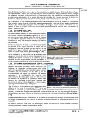 MP 3 - 45
CURSO DE BOMBERO DE AEROPUERTO (BA)
RESCATE EN AERONAVES Y COMBATE DE INCENDIOS - ARFF
LECCION 2: FAMILIARIZACION CON LAS AERONAVES
Rev. MGV Noviembre/2008
APUNTES
Los cilindros que se han movido o que se han soltado de su soporte a causa del impacto de un choque
no deben tocarse a menos que sea necesario para realizar un rescate. Hay que aislar la zona y proteger
los depósitos del fuego o de la manipulación innecesaria hasta que puedan ser retirados siguiendo los
procedimientos adecuados. Si se puede disminuir la intensidad del incendio cerrando el cilindro, los
Bomberos deberán proceder al cierre del mismo, sólo si pueden hacerlo de un modo seguro.
En incendios en los que intervenga oxígeno líquido, se debe detener el flujo de oxígeno y/o combustible.
Si el oxígeno líquido alimenta el incendio, los agentes sofocantes y los que forman capas no suelen ser
efectivos. Un método adecuado para detener una fuga de oxígeno líquido consiste pulverizarla con una
neblina de agua. El oxígeno líquido muy frío convierte inmediatamente el agua en hielo, lo que forma un
tapón y detiene la fuga.
3.8.8. SISTEMAS DE RADAR.
La energía de los radares, de forma parecida a la de los
microondas, puede convertirse en una fuente de ignición,
así como en un riesgo para la salud. Por ello, la mayoría
de los sistemas de radar utilizados por las aeronaves
funcionan en tierra sólo antes del despegue y después
del aterrizaje.
Dado que el sistema de radar se encuentra en el morro,
el personal nunca debe acercarse al morro de una
aeronave si cree que el radar está en marcha, ya que
puede tener graves efectos sobre la salud y causar
daños en las células humanas. (Véase la figura 3.76).
Si los motores y la electricidad de la aeronave están
apagados, el radar también lo estará. Algunas aeronaves
militares de control y mando y de vigilancia poseen
sistemas de radar muy potentes, que son visibles por la
presencia de grandes antenas externas y dispositivos de radar.
3.8.9. SISTEMAS DE PROTECCION CONTRA INCENDIOS.
Muchas aeronaves modernas están equipadas con
sistemas de protección contraincendios que puede
activar la tripulación de vuelo o la de tierra para extinguir
incendios en los motores, en la APU y en los
compartimientos de carga. La cantidad de agentes
extintores y la configuración del sistema están
especialmente diseñadas para cada tipo de aeronave.
Un sistema de supresión de incendios normal está
formado por depósitos presurizados, tuberías para
transportar el agente extintor, boquillas y accesorios para
aplicar y controlar la descarga del agente.
Tras un impacto, es probable que estos sistemas puedan
utilizarse o no, pero el personal de ARFF tiene que
conocer su ubicación y funcionamiento porque puede
ayudar a proteger los sistemas de la aeronave. Cabe recordar que una vez desconectada la batería y
eliminada toda la energía eléctrica, el sistema de supresión de incendios no funcionará. (Véase la figura
3.77).
Los extintores de mano para los incendios en el interior se encuentran en la cabina de mando y a lo largo
de la cabina de pasajeros. Los inodoros de algunas aeronaves disponen de unidades de detección y de
supresión.
Un detector de humo hace sonar una alarma para alertar a la tripulación, y hay instalado un extintor
termoactivado para proteger la papelera del lavabo.
Figura 3.76 El radar de las Aeronaves generalmente se
encuentra en el morro o naríz.
Figura 3.77 El radar de las Aeronaves generalmente se
encuentra en el morro o naríz.
 