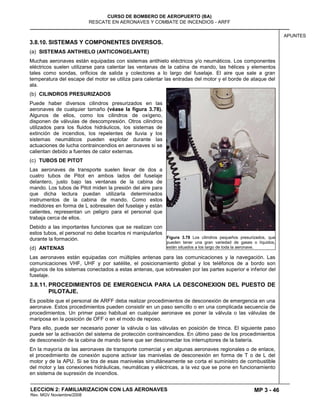 MP 3 - 46
CURSO DE BOMBERO DE AEROPUERTO (BA)
RESCATE EN AERONAVES Y COMBATE DE INCENDIOS - ARFF
LECCION 2: FAMILIARIZACION CON LAS AERONAVES
Rev. MGV Noviembre/2008
APUNTES
3.8.10. SISTEMAS Y COMPONENTES DIVERSOS.
(a) SISTEMAS ANTIHIELO (ANTICONGELANTE)
Muchas aeronaves están equipadas con sistemas antihielo eléctricos y/o neumáticos. Los componentes
eléctricos suelen utilizarse para calentar las ventanas de la cabina de mando, las hélices y elementos
tales como sondas, orificios de salida y colectores a lo largo del fuselaje. El aire que sale a gran
temperatura del escape del motor se utiliza para calentar las entradas del motor y el borde de ataque del
ala.
(b) CILINDROS PRESURIZADOS
Puede haber diversos cilindros presurizados en las
aeronaves de cualquier tamaño (véase la figura 3.78).
Algunos de ellos, como los cilindros de oxígeno,
disponen de válvulas de descompresión. Otros cilindros
utilizados para los fluidos hidráulicos, los sistemas de
extinción de incendios, los repelentes de lluvia y los
sistemas neumáticos pueden explotar durante las
actuaciones de lucha contraincendios en aeronaves si se
calientan debido a fuentes de calor externas.
(c) TUBOS DE PITOT
Las aeronaves de transporte suelen llevar de dos a
cuatro tubos de Pitot en ambos lados del fuselaje
delantero, justo bajo las ventanas de la cabina de
mando. Los tubos de Pitot miden la presión del aire para
que dicha lectura puedan utilizarla determinados
instrumentos de la cabina de mando. Como estos
medidores en forma de L sobresalen del fuselaje y están
calientes, representan un peligro para el personal que
trabaja cerca de ellos.
Debido a las importantes funciones que se realizan con
estos tubos, el personal no debe tocarlos ni manipularlos
durante la formación.
(d) ANTENAS
Las aeronaves están equipadas con múltiples antenas para las comunicaciones y la navegación. Las
comunicaciones VHF, UHF y por satélite, el posicionamiento global y los teléfonos de a bordo son
algunos de los sistemas conectados a estas antenas, que sobresalen por las partes superior e inferior del
fuselaje.
3.8.11. PROCEDIMIENTOS DE EMERGENCIA PARA LA DESCONEXION DEL PUESTO DE
PILOTAJE.
Es posible que el personal de ARFF deba realizar procedimientos de desconexión de emergencia en una
aeronave. Estos procedimientos pueden consistir en un paso sencillo o en una complicada secuencia de
procedimientos. Un primer paso habitual en cualquier aeronave es poner la válvula o las válvulas de
mariposa en la posición de OFF o en el modo de reposo.
Para ello, puede ser necesario poner la válvula o las válvulas en posición de trinca. El siguiente paso
puede ser la activación del sistema de protección contraincendios. En último paso de los procedimientos
de desconexión de la cabina de mando tiene que ser desconectar los interruptores de la batería.
En la mayoría de las aeronaves de transporte comercial y en algunas aeronaves regionales o de enlace,
el procedimiento de conexión supone activar las manivelas de desconexión en forma de T o de L del
motor y de la APU. Si se tira de esas manivelas simultáneamente se corta el suministro de combustible
del motor y las conexiones hidráulicas, neumáticas y eléctricas, a la vez que se pone en funcionamiento
en sistema de supresión de incendios.
Figura 3.78 Los cilindros pequeños presurizados, que
pueden tener una gran variedad de gases o líquidos,
están situados a los largo de toda la aeronave.
 