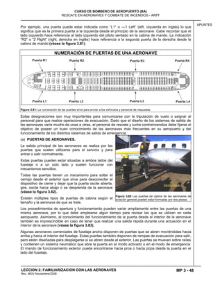 MP 3 - 48
CURSO DE BOMBERO DE AEROPUERTO (BA)
RESCATE EN AERONAVES Y COMBATE DE INCENDIOS - ARFF
LECCION 2: FAMILIARIZACION CON LAS AERONAVES
Rev. MGV Noviembre/2008
APUNTES
Por ejemplo, una puerta puede estar indicada como ―L1― o —1 Left― (left, izquierda en inglés) lo que
significa que es la primera puerta a la izquierda desde el principio de la aeronave. Cabe recordar que el
lado izquierdo hace referencia al lado izquierdo del piloto sentado en la cabina de mando. La indicación
―R2― o ―2 Right― (right, derecha en inglés) hace referencia a la segunda puerta de la derecha desde la
cabina de mando (véase la figura 3.81).
NUMERACIÓN DE PUERTAS DE UNA AERONAVE
Figura 3.81: La numeración de las puertas sirve para enviar a los vehículos y personal de respuesta.
Estas designaciones son muy importantes para comunicarse con la tripulación de vuelo o asignar al
personal para que realice operaciones de evacuación. Dado que el diseño de los sistemas de salida de
las aeronaves varía mucho de unas a otras, el personal de rescate y lucha contraincendios debe fijarse el
objetivo de poseer un buen conocimiento de las aeronaves más frecuentes en su aeropuerto y del
funcionamiento de los distintos sistemas de salida de emergencia.
(a) PUERTAS DE AERONAVES.
La salida principal de las aeronaves se realiza por las
puertas que suelen utilizarse para el servicio y para
entrar o salir normalmente.
Estas puertas pueden estar situadas a ambos lados del
fuselaje o a un solo lado y suelen funcionar con
mecanismos sencillos.
Todas las puertas tienen un mecanismo para soltar el
cerrojo desde el exterior que sirve para desconectar el
dispositivo de cierre y dejar que la puerta oscile abierta,
gire, oscile hacia abajo o se desprenda de la aeronave
(véase la figura 3.82).
Existen múltiples tipos de puertas de cabina según el
tamaño y la aeronave de que se trate.
Los procedimientos de apertura y funcionamiento pueden variar ampliamente entre las puertas de una
misma aeronave, por lo que debe emplearse algún tiempo para revisar las que se utilizan en cada
aeropuerto. Asimismo, el conocimiento del funcionamiento de la puerta desde el interior de la aeronave
también es imprescindible en caso de tener que realizar una salida rápida durante una actuación en el
interior de la aeronave (véase la figura 3.83).
Algunas aeronaves comerciales de fuselaje ancho disponen de puertas que se abren moviéndolas hacia
arriba y hacia el interior del fuselaje. Estas puertas también disponen de rampas de evacuación para salir,
pero están diseñadas para desplegarse si se abren desde el exterior. Las puertas se mueven sobre raíles
y contienen un sistema neumático que abre la puerta en el modo activado o en el modo de emergencia.
El mando de funcionamiento exterior puede encontrarse hacia proa o hacia popa desde la puerta en el
lado del fuselaje.
Figura 3.82 Las puertas de cabina de las aeronaves de
aviación general pueden estar formadas por dos piezas.
 