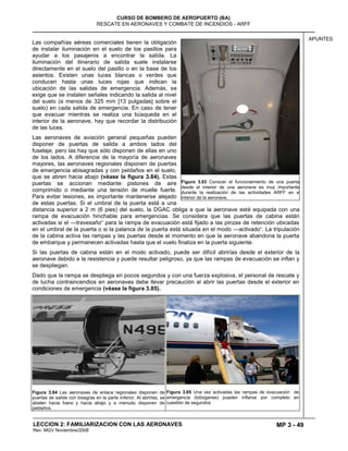 MP 3 - 49
CURSO DE BOMBERO DE AEROPUERTO (BA)
RESCATE EN AERONAVES Y COMBATE DE INCENDIOS - ARFF
LECCION 2: FAMILIARIZACION CON LAS AERONAVES
Rev. MGV Noviembre/2008
APUNTES
Las compañías aéreas comerciales tienen la obligación
de instalar iluminación en el suelo de los pasillos para
ayudar a los pasajeros a encontrar la salida. La
iluminación del itinerario de salida suele instalarse
directamente en el suelo del pasillo o en la base de los
asientos. Existen unas luces blancas o verdes que
conducen hasta unas luces rojas que indican la
ubicación de las salidas de emergencia. Además, se
exige que se instalen señales indicando la salida al nivel
del suelo (a menos de 325 mm [13 pulgadas] sobre el
suelo) en cada salida de emergencia. En caso de tener
que evacuar mientras se realiza una búsqueda en el
interior de la aeronave, hay que recordar la distribución
de las luces.
Las aeronaves de aviación general pequeñas pueden
disponer de puertas de salida a ambos lados del
fuselaje, pero las hay que sólo disponen de ellas en uno
de los lados. A diferencia de la mayoría de aeronaves
mayores, las aeronaves regionales disponen de puertas
de emergencia abisagradas y con peldaños en el suelo,
que se abren hacia abajo (véase la figura 3.84). Estas
puertas se accionan mediante pistones de aire
comprimido o mediante una tensión de muelle fuerte.
Para evitar lesiones, es importante mantenerse alejado
de estas puertas. Si el umbral de la puerta está a una
distancia superior a 2 m (6 pies) del suelo, la DGAC obliga a que la aeronave esté equipada con una
rampa de evacuación hinchable para emergencias. Se considera que las puertas de cabina están
activadas si el —travesaño― para la rampa de evacuación está fijado a las pinzas de retención ubicadas
en el umbral de la puerta o si la palanca de la puerta está situada en el modo —activado―. La tripulación
de la cabina activa las rampas y las puertas desde el momento en que la aeronave abandona la puerta
de embarque y permanecen activadas hasta que el vuelo finaliza en la puerta siguiente.
Si las puertas de cabina están en el modo activado, puede ser difícil abrirlas desde el exterior de la
aeronave debido a la resistencia y puede resultar peligroso, ya que las rampas de evacuación se inflan y
se despliegan.
Dado que la rampa se despliega en pocos segundos y con una fuerza explosiva, el personal de rescate y
de lucha contraincendios en aeronaves debe llevar precaución al abrir las puertas desde el exterior en
condiciones de emergencia (véase la figura 3.85).
Figura 3.84 Las aeronaves de enlace regionales disponen de
puertas de salida con bisagras en la parte inferior. Al abrirlas, se
abaten hacia fuera y hacia abajo y a menudo disponen de
peldaños.
Figura 3.85 Una vez activadas las rampas de evacuación de
emergencia (toboganes) pueden inflarse por completo en
cuestión de segundos
Figura 3.83 Conocer el funcionamiento de una puerta
desde el interior de una aeronave es muy importante
durante la realización de las actividades ARFF en e
interior de la aeronave.
 