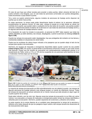 MP 3 - 50
CURSO DE BOMBERO DE AEROPUERTO (BA)
RESCATE EN AERONAVES Y COMBATE DE INCENDIOS - ARFF
LECCION 2: FAMILIARIZACION CON LAS AERONAVES
Rev. MGV Noviembre/2008
APUNTES
En caso de que haya que utilizar escalas para acceder a estas puertas, deben ubicarse del lado de la
puerta contrario a las bisagras, que, en casi todas las aeronaves comerciales con puertas abisagradas,
suele encontrarse a popa desde la puerta.
Tal y como se explicó anteriormente, algunos modelos de aeronaves de fuselaje ancho disponen de
puertas que se abren hacia arriba.
En estas aeronaves, la rampa suele poder desactivarse desde el exterior de la aeronave utilizando
procedimientos de apertura normal. En este caso, coloque la escala en el lado donde se ubican los
controles de la puerta, que pueden estar a cualquiera de los dos lados de la puerta. Las puertas pueden
activarse o desactivarse desde el exterior de la aeronave en casi todas las aeronaves de fuselaje ancho y
en algunas aeronaves de fuselaje estrecho nuevas.
Si la tripulación de vuelo ha iniciado la evacuación, el personal de ARFF debe esperar que todas las
salidas utilizables ya estén abiertas y las rampas, desplegadas, cuando la aeronave se detenga (véase la
figura 3.86).
Cuando las rampas de evacuación están desplegadas, hay que protegerlas del contacto con las llamas y
mantenerlas estables en situaciones de viento fuerte.
Puede que los auxiliares de cabina hayan indicado a los pasajeros que se queden abajo al lado de las
rampas para ayudar a los evacuados.
Asimismo, los equipos de respuesta a emergencias disponibles deben ayudar cuando les sea posible
(véase la figura 3.87). Sin ayuda, la gente tiende a amontonarse al final de la rampa, lo que suele causar
más lesiones. Puesto que las rampas de evacuación son extremadamente resbaladizas gracias a un
revestimiento de Teflon, entre un 10 y un 15% de los ocupantes de una aeronave sufre lesiones de leves
a moderadas mientras bajan por las rampas.
Figura 3.86 Si desde las puertas de la aeronave se ve que el
área que la rodea no está incendiada, se utilizarán todas las
salidas disponibles para evacuar a los pasajeros.
Figura 3.87 Siempre que sea posible, los equipos de respuesta
disponibles deben ayudar a la evacuación.
La mayoría de rampas de evacuación se infla automáticamente una vez abierta la puerta. Las rampas de
algunas aeronaves de fuselaje estrecho más antiguas poseen un mando de inflamiento manual. Todas
las rampas de evacuación se activan estirando de un mando manual que está ubicado en algún lugar de
la parte superior de la rampa.
Suele estar indicado y ser de color rojo. Algunas veces las rampas de evacuación no se inflan por varios
motivos. Los evacuados y el equipo de respuesta a emergencias pueden tensar las rampas desinfladas y
utilizarlas para la evacuación. Asimismo, pueden separarse de la aeronave y utilizarse como balsas.
La parte superior de la rampa dispone de un acollador para desenganchar la rampa de la aeronave y
utilizarla como balsa después de que los pasajeros hayan subido a las rampas durante las situaciones de
las evacuaciones sobre agua.
 