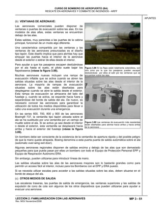 MP 3 - 51
CURSO DE BOMBERO DE AEROPUERTO (BA)
RESCATE EN AERONAVES Y COMBATE DE INCENDIOS - ARFF
LECCION 2: FAMILIARIZACION CON LAS AERONAVES
Rev. MGV Noviembre/2008
APUNTES
(b) VENTANAS DE AERONAVE:
Las aeronaves comerciales pueden disponer de
ventanas o puertas de evacuación sobre las alas. En los
modelos de alas altas, estas ventanas se encuentran
debajo de las alas.
Estas salidas, muy parecidas a las puertas de la cabina
principal, funcionan de un modo algo diferente.
Una característica compartida por las ventanas y las
ventanas de las aeronaves presurizadas es el diseño
tipo tapón. Este diseño implica que para abrirlas hay que
empujar las puertas hacia el interior de la aeronave
desde el exterior o estirar de ellas desde el interior.
Para ayudar a que los pasajeros escapen deslizándose
por el ala hasta el suelo, el piloto suele bajar los
flapstraseros (véase la figura 3.88).
Muchas aeronaves nuevas incluyen una rampa de
evacuación inflable que se activa cuando se abren las
salidas situadas sobre las alas desde el interior de la
aeronave. La mayoría de rampas de evacuación
situadas sobre las alas están diseñadas para
desplegarse cuando se abre la salida desde el exterior.
Esta rampa de evacuación se almacena del lado del
fuselaje y, cuando se activa, se expande hacia fuera y
separándose del borde de salida del ala. De nuevo, es
necesario conocer las aeronaves para garantizar la
utilización de todos los medios disponibles para llevar a
cabo una evacuación durante una emergencia.
En las series 600, 700, 800 y 900 de las aeronaves
Boeing® 737, la ventanilla tipo tapón ubicada sobre el
ala se ha sustituido por una ventanilla por un cerrojo de
muelle sobre el ala. Si se activa ya sea desde el interior
o desde el exterior, esta ventanilla se desplazará hacia
arriba y hacia el exterior del fuselaje (véase la figura
3.89).
Un bombero debe ser consciente de la existencia de la ventanilla de apertura rápida y del posible peligro
de que la mano quede atrapada. Boeing denomina a esta puerta puerta de salida automática sobre el ala
(automatic over-wing exit door).
Algunas aeronaves regionales disponen de salidas encima y debajo de las alas que son demasiado
pequeñas para que pueda pasar por ellas un bombero con todo el Equipo de Protección Personal EPP y
Equipo de Respiración Autónomo ERA.
Sin embargo, pueden utilizarse para introducir líneas de mano.
Las salidas situadas sobre las alas de las aeronaves mayores son lo bastante grandes como para
permitir un acceso fácil al interior, incluso para los Bomberos con el EPP y ERA puesto.
Si se necesita utilizar escalas para acceder a las salidas situadas sobre las alas, deben situarse en el
borde de ataque del ala.
(c) OTROS MEDIOS DE SALIDA
Las escaleras traseras, las puertas de salida de emergencia, las ventanas superiores y las salidas de
expulsión de cono de cola son algunos de los otros dispositivos que pueden utilizarse para ayudar a
evacuar una aeronave.
Figura 3.88 Si los flaps están totalmente extendidos, son
otra zona por la que los pasajeros pueden escapar
deslizándose por ellos al salir por las ventanas que se
encuentran sobre las alas.
Figura 3.89 Las ventanas de evacuación más resistentes
están diseñadas para abrirse hacia arriba y hacia arriba
de la aeronave. .
 