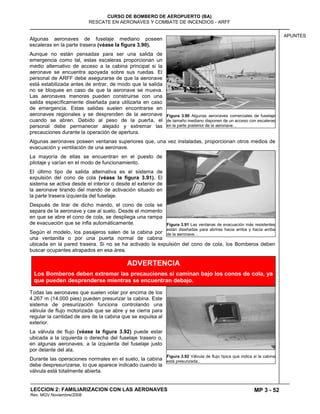 MP 3 - 52
CURSO DE BOMBERO DE AEROPUERTO (BA)
RESCATE EN AERONAVES Y COMBATE DE INCENDIOS - ARFF
LECCION 2: FAMILIARIZACION CON LAS AERONAVES
Rev. MGV Noviembre/2008
APUNTES
Algunas aeronaves de fuselaje mediano poseen
escaleras en la parte trasera (véase la figura 3.90).
Aunque no están pensadas para ser una salida de
emergencia como tal, estas escaleras proporcionan un
medio alternativo de acceso a la cabina principal si la
aeronave se encuentra apoyada sobre sus ruedas. El
personal de ARFF debe asegurarse de que la aeronave
está estabilizada antes de entrar, de modo que la salida
no se bloquee en caso de que la aeronave se mueva.
Las aeronaves menores pueden construirse con una
salida específicamente diseñada para utilizarla en caso
de emergencia. Estas salidas suelen encontrarse en
aeronaves regionales y se desprenden de la aeronave
cuando se abren. Debido al peso de la puerta, el
personal debe permanecer alejado y extremar las
precauciones durante la operación de apertura.
Algunas aeronaves poseen ventanas superiores que, una vez instaladas, proporcionan otros medios de
evacuación y ventilación de una aeronave.
La mayoría de ellas se encuentran en el puesto de
pilotaje y varían en el modo de funcionamiento.
El último tipo de salida alternativa es el sistema de
expulsión del cono de cola (véase la figura 3.91). El
sistema se activa desde el interior o desde el exterior de
la aeronave tirando del mando de activación situado en
la parte trasera izquierda del fuselaje.
Después de tirar de dicho mando, el cono de cola se
separa de la aeronave y cae al suelo. Desde el momento
en que se abre el cono de cola, se despliega una rampa
de evacuación que se infla automáticamente.
Según el modelo, los pasajeros salen de la cabina por
una ventanilla o por una puerta normal de cabina
ubicada en la pared trasera. Si no se ha activado la expulsión del cono de cola, los Bomberos deben
buscar ocupantes atrapados en esa área.
Todas las aeronaves que suelen volar por encima de los
4.267 m (14.000 pies) pueden presurizar la cabina. Este
sistema de presurización funciona controlando una
válvula de flujo motorizada que se abre y se cierra para
regular la cantidad de aire de la cabina que se expulsa al
exterior.
La válvula de flujo (véase la figura 3.92) puede estar
ubicada a la izquierda o derecha del fuselaje trasero o,
en algunas aeronaves, a la izquierda del fuselaje justo
por delante del ala.
Durante las operaciones normales en el suelo, la cabina
debe despresurizarse, lo que aparece indicado cuando la
válvula está totalmente abierta.
Figura 3.90 Algunas aeronaves comerciales de fuselaje
de tamaño mediano disponen de un acceso con escaleras
en la parte posterior de la aeronave. .
Figura 3.91 Las ventanas de evacuación más resistentes
están diseñadas para abrirse hacia arriba y hacia arriba
de la aeronave. .
Figura 3.92 Válvula de flujo típica que indica si la cabina
está presurizada..
ADVERTENCIA
Los Bomberos deben extremar las precauciones si caminan bajo los conos de cola, ya
que pueden desprenderse mientras se encuentran debajo.
 