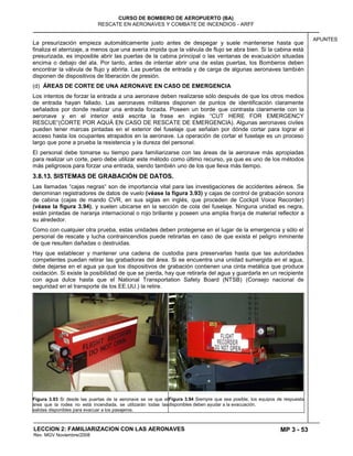 MP 3 - 53
CURSO DE BOMBERO DE AEROPUERTO (BA)
RESCATE EN AERONAVES Y COMBATE DE INCENDIOS - ARFF
LECCION 2: FAMILIARIZACION CON LAS AERONAVES
Rev. MGV Noviembre/2008
APUNTES
La presurización empieza automáticamente justo antes de despegar y suele mantenerse hasta que
finaliza el aterrizaje, a menos que una avería impida que la válvula de flujo se abra bien. Si la cabina está
presurizada, es imposible abrir las puertas de la cabina principal o las ventanas de evacuación situadas
encima o debajo del ala. Por tanto, antes de intentar abrir una de estas puertas, los Bomberos deben
encontrar la válvula de flujo y abrirla. Las puertas de entrada y de carga de algunas aeronaves también
disponen de dispositivos de liberación de presión.
(d) ÁREAS DE CORTE DE UNA AERONAVE EN CASO DE EMERGENCIA
Los intentos de forzar la entrada a una aeronave deben realizarse sólo después de que los otros medios
de entrada hayan fallado. Las aeronaves militares disponen de puntos de identificación claramente
señalados por donde realizar una entrada forzada. Poseen un borde que contrasta claramente con la
aeronave y en el interior está escrita la frase en inglés ―CUT HERE FOR EMERGENCY
RESCUE―(CORTE POR AQUÁ EN CASO DE RESCATE DE EMERGENCIA). Algunas aeronaves civiles
pueden tener marcas pintadas en el exterior del fuselaje que señalan por dónde cortar para lograr el
acceso hasta los ocupantes atrapados en la aeronave. La operación de cortar el fuselaje es un proceso
largo que pone a prueba la resistencia y la dureza del personal.
El personal debe tomarse su tiempo para familiarizarse con las áreas de la aeronave más apropiadas
para realizar un corte, pero debe utilizar este método como último recurso, ya que es uno de los métodos
más peligrosos para forzar una entrada, siendo también uno de los que lleva más tiempo.
3.8.13. SISTEMAS DE GRABACIÓN DE DATOS.
Las llamadas ―cajas negras― son de importancia vital para las investigaciones de accidentes aéreos. Se
denominan registradores de datos de vuelo (véase la figura 3.93) y cajas de control de grabación sonora
de cabina (cajas de mando CVR, en sus siglas en inglés, que proceden de Cockpit Voice Recorder)
(véase la figura 3.94), y suelen ubicarse en la sección de cola del fuselaje. Ninguna unidad es negra,
están pintadas de naranja internacional o rojo brillante y poseen una amplia franja de material reflector a
su alrededor.
Como con cualquier otra prueba, estas unidades deben protegerse en el lugar de la emergencia y sólo el
personal de rescate y lucha contraincendios puede retirarlas en caso de que exista el peligro inminente
de que resulten dañadas o destruidas.
Hay que establecer y mantener una cadena de custodia para preservarlas hasta que las autoridades
competentes puedan retirar las grabadoras del área. Si se encuentra una unidad sumergida en el agua,
debe dejarse en el agua ya que los dispositivos de grabación contienen una cinta metálica que produce
oxidación. Si existe la posibilidad de que se pierda, hay que retirarla del agua y guardarla en un recipiente
con agua dulce hasta que el National Transportation Safety Board (NTSB) (Consejo nacional de
seguridad en el transporte de los EE.UU.) la retire.
Figura 3.93 Si desde las puertas de la aeronave se ve que el
área que la rodea no está incendiada, se utilizarán todas las
salidas disponibles para evacuar a los pasajeros.
Figura 3.94 Siempre que sea posible, los equipos de respuesta
disponibles deben ayudar a la evacuación.
 