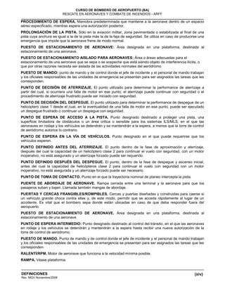 (xiv)
CURSO DE BOMBERO DE AEROPUERTO (BA)
RESCATE EN AERONAVES Y COMBATE DE INCENDIOS - ARFF
DEFINICIONES
Rev. MGV Noviembre/2008
PROCEDIMIENTO DE ESPERA. Maniobra predeterminada que mantiene a la aeronave dentro de un espacio
aéreo especificado, mientras espera una autorización posterior.
PROLONGACIÓN DE LA PISTA. Sólo en la aviación militar, zona pavimentada o estabilizada al final de una
pista cuya anchura es igual a la de la pista más la de la faja de seguridad. Se utiliza en caso de producirse una
emergencia que impide que la aeronave frene de modo normal.
PUESTO DE ESTACIONAMIENTO DE AERONAVE: Área designada en una plataforma, destinada al
estacionamiento de una aeronave.
PUESTO DE ESTACIONAMIENTO AISLADO PARA AERONAVES: Área o áreas adecuadas para el
estacionamiento de una aeronave que se sepa o se sospeche que está siendo objeto de interferencia ilícita, o
que por otras razones necesita ser aislada de las actividades normales del aeródromo
PUESTO DE MANDO: punto de mando y de control donde el jefe de incidente y el personal de mando trabajan
y los oficiales responsables de las unidades de emergencia se presentan para ser asignados las tareas que les
corresponden.
PUNTO DE DECISIÓN DE ATERRIZAJE. El punto utilizado para determinar la performance de aterrizaje a
partir del cual, si ocurriera una falla de motor en ese punto, el aterrizaje puede continuar con seguridad o el
procedimiento de aterrizaje frustrado puede ser iniciado con seguridad.
PUNTO DE DECISIÓN DEL DESPEGUE. El punto utilizado para determinar la performance de despegue de un
helicóptero clase 1 desde el cual, en la eventualidad de una falla de motor en ese punto, puede ser ejecutado
un despegue frustrado o continuar un despegue con seguridad.
PUNTO DE ESPERA DE ACCESO A LA PISTA. Punto designado destinado a proteger una pista, una
superficie limitadora de obstáculos o un área critica o sensible para los sistemas ILS/MLS, en el que las
aeronaves en rodaje y los vehículos se detendrán y se mantendrán a la espera, a menos que la torre de control
de aeródromo autorice lo contrario.
PUNTO DE ESPERA EN LA VÍA DE VEHÍCULOS. Punto designado en el que puede requerirse que los
vehículos esperen.
PUNTO DEFINIDO ANTES DEL ATERRIZAJE. El punto dentro de la fase de aproximación y aterrizaje,
después del cual la capacidad de un helicóptero clase 2 para continuar el vuelo con seguridad, con un motor
inoperativo, no está asegurado y un aterrizaje forzado puede ser requerido.
PUNTO DEFINIDO DESPUÉS DEL DESPEGUE. El punto, dentro de la fase de despegue y ascenso inicial,
antes del cual la capacidad de helicópteros clase 2 para continuar el vuelo con seguridad con un motor
inoperativo, no está asegurada y un aterrizaje forzado puede ser necesario.
PUNTO DE TOMA DE CONTACTO. Punto en el que la trayectoria nominal de planeo intercepta la pista.
PUENTE DE ABORDAJE DE AERONAVE. Rampa cerrada entre una terminal y la aeronave para que los
pasajeros suban y bajen. Llamada también mangas de abordaje.
PUERTAS Y CERCAS FRANGIBLES/ROMPIBLES. Cercas y puertas diseñadas y construidas para caerse si
un vehículo grande choca contra ellas y, de este modo, permitir que se acceda rápidamente al lugar de un
accidente. Es vital que el bombero sepa donde están ubicadas en caso de que deba responder fuera del
aeropuerto.
PUESTO DE ESTACIONAMIENTO DE AERONAVE. Área designada en una plataforma, destinada al
estacionamiento de una aeronave.
PUNTO DE ESPERA INTERMEDIO: Punto designado destinado al control del tránsito, en el que las aeronaves
en rodaje y los vehículos se detendrán y mantendrán a la espera hasta recibir una nueva autorización de la
torre de control de aeródromo.
PUESTO DE MANDO. Punto de mando y de control donde el jefe de incidente y el personal de mando trabajan
y los oficiales responsables de las unidades de emergencia se presentan para ser asignados las tareas que les
corresponden.
RALENTÍ/RPM. Motor de aeronave que funciona a la velocidad mínima posible.
RAMPA. Véase plataforma.
 