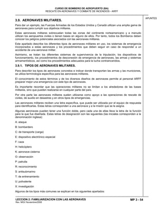 MP 3 - 54
CURSO DE BOMBERO DE AEROPUERTO (BA)
RESCATE EN AERONAVES Y COMBATE DE INCENDIOS - ARFF
LECCION 2: FAMILIARIZACION CON LAS AERONAVES
Rev. MGV Noviembre/2008
APUNTES
3.9. AERONAVES MILITARES.
Para dar un ejemplo, las Fuerzas Armadas de los Estados Unidos y Canadá utilizan una amplia gama de
aeronaves para cumplir sus objetivos militares.
Estas aeronaves militares sobrevuelan todas las zonas del continente norteamericano y a menudo
utilizan los aeropuertos civiles o tienen bases en alguno de ellos. Por tanto, todos los Bomberos deben
conocer los peligros potenciales asociados con las aeronaves militares.
Este apartado describe los diferentes tipos de aeronaves militares en uso, los sistemas de emergencia
incorporados a estas aeronaves y los procedimientos que deben seguir en caso de responder a un
accidente de una aeronave militar.
Asimismo, se tratan los diferentes sistemas de supervivencia de la tripulación, los dispositivos de
funcionamiento, los procedimientos de desconexión de emergencia de aeronaves, las armas y sistemas
armamentísticos, así como los procedimientos adecuados para la lucha contraincendios.
3.9.1. TIPOS DE AERONAVES MILITARES.
Para describir los tipos de aeronaves concretos e indicar donde transportan las armas y las municiones,
se utiliza terminología específica para las aeronaves militares.
El conocimiento de estos términos y de los diversos diseños de aeronaves permite al personal ARFF
preparar mejor una emergencia con este tipo de aeronaves.
Es importante recordar que las operaciones militares no se limitan a los alrededores de las bases
militares, sino que pueden realizarse en cualquier parte del país.
Por otra parte las aeronaves militares suelen utilizarse como apoyo a las operaciones de rescate de
civiles, de auxilio en desastres y en otros tipos de emergencias.
Las aeronaves militares reciben una letra específica, que puede ser utilizada por el equipo de respuesta
para identificarlas. Estas letras corresponden a una aeronave y a la misión que se le asigna.
Algunas aeronaves pueden tener una función doble, pero cada una de ellas lleva la letra de la función
para la que fue diseñada. Estas letras de designación son las siguientes (las iniciales corresponden a la
denominación inglesa):
A: ataque
B: bombardero
C: de transporte (carga)
E: dispositivo electrónico especial
F: caza
H: helicóptero
K: aeronave cisterna
O: observación
P: patrulla
R: reconocimiento
S: antisubmarino
T: de entrenamiento
U: polivalente
X: investigación
Algunos de los tipos más comunes se explican en los siguientes apartados:
 
