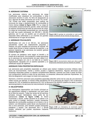 MP 3 - 56
CURSO DE BOMBERO DE AEROPUERTO (BA)
RESCATE EN AERONAVES Y COMBATE DE INCENDIOS - ARFF
LECCION 2: FAMILIARIZACION CON LAS AERONAVES
Rev. MGV Noviembre/2008
APUNTES
K: AERONAVE CISTERNA
Las aeronaves cisterna son aeronaves de carga
modificadas para abastecer de combustibles a otras
aeronaves durante el vuelo. Su letra de designación es
la K. Algunas de estas aeronaves son la KC-10 y la KC-
130. Puede que estén preparadas para realizar las
funciones de carga y abastecimiento de combustible al
mismo tiempo (véase la figura 3.98). Por su carga de
combustible excepcionalmente grande, estas aeronaves
se separan obviamente del resto de aeronaves de carga.
La carga de combustible transportada por una aeronave
de este tipo puede sobrepasar los 200.000 L (50.000
galones), por lo que es posible que el personal de
respuesta deba enfrentarse a un incendio de grandes
dimensiones en el lugar del accidente.
U: AERONAVE POLIVALENTE
Identificadas con una U en EE.UU., las aeronaves
polivalentes suelen ser relativamente pequeñas y
realizan una gran variedad de funciones de soporte. No
suelen llevar armas ni tienen sistemas de eyección, y se
parecen bastante a las aeronaves de aviación general
(véase la figura 3.99).
El número de pasajeros varía según el tamaño y la
misión de la aeronave. Una excepción a estas aeronaves
es la aeronave de reconocimiento de gran altitud U-2.
Aunque se designa con una U, se trata de un reactor
especializado, equipado con un asiento eyectable y un
sofisticado equipo de vigilancia.
AERONAVE PARA PROPÓSITOS ESPECIALES
Las aeronaves para propósitos especiales se utilizan para realizar múltiples funciones militares tales
como de reconocimiento, mando y control, prueba o vigilancia electrónica. Algunas aeronaves para
propósitos especiales poseen un aspecto completamente diferente, mientras que otras a pesar de tener
una configuración distinta al resto de las aeronaves, no presentan diferencias externas importantes. Su
letra de designación varía según la misión de la aeronave.
Asimismo, el término aeronave para propósitos especiales describe varios de los usos de una aeronave
militar normal; por ejemplo, la versión militar del Boeing 707 es la aeronave de carga C-135, la aeronave
cisterna KC-135, la plataforma electrónica EC-135, la aeronave E3a AWACS (sistema de alerta y control
aerotransportado) y la aeronave de instrumentación de alcance avanzada.
H: HELICÓPTEROS
Los helicópteros desempeñan una función principal en
las operaciones militares y representan una gran parte
de la flota de aviación. Todas las ramas de los servicios
armados incluyen helicópteros como parte de las
operaciones (véase la figura 3.100). Si llevan
municiones y armas, suelen ubicarse en la cabina o en
pods unidos al fuselaje. Asimismo, pueden transportar
depósitos de combustible auxiliares en el interior o en el
exterior. Los helicópteros suelen llevar una tripulación de
dos a cinco personas, pero también pueden transportar
pasajeros y equipo. Las aeronaves AH-1 y AH-64
poseen ventanas que pueden expulsarse mediante
explosivos.
Figura 3.98 El reportaje de combustible en vuelo puede
ampliar la extensión de las misiones de largo alcance.
Figura 3.99 El reconocimiento desde gran altura puede
proporcionar información para las misiones de combate.
Figura 3.100 Los helicópteros de movimiento rápido
suelen realizar los ataques de primera línea a baja altura.
 