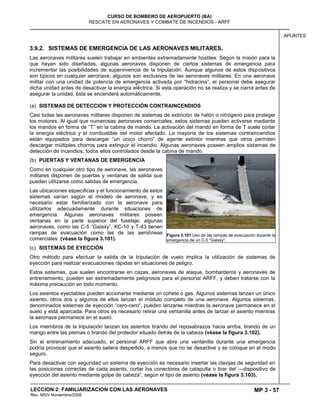 MP 3 - 57
CURSO DE BOMBERO DE AEROPUERTO (BA)
RESCATE EN AERONAVES Y COMBATE DE INCENDIOS - ARFF
LECCION 2: FAMILIARIZACION CON LAS AERONAVES
Rev. MGV Noviembre/2008
APUNTES
3.9.2. SISTEMAS DE EMERGENCIA DE LAS AERONAVES MILITARES.
Las aeronaves militares suelen trabajar en ambientes extremadamente hostiles. Según la misión para la
que hayan sido diseñadas, algunas aeronaves disponen de ciertos sistemas de emergencia para
incrementar las posibilidades de supervivencia de la tripulación. Aunque algunos de estos dispositivos
son típicos en cualquier aeronave, algunos son exclusivos de las aeronaves militares. En una aeronave
militar con una unidad de potencia de emergencia activada por ―hidracina‖, el personal debe asegurar
dicha unidad antes de desactivar la energía eléctrica. Si esta operación no se realiza y se cierra antes de
asegurar la unidad, ésta se encenderá automáticamente.
(a) SISTEMAS DE DETECCION Y PROTECCIÓN CONTRAINCENDIOS
Casi todas las aeronaves militares disponen de sistemas de extinción de halón o nitrógeno para proteger
los motores. Al igual que numerosas aeronaves comerciales, estos sistemas pueden activarse mediante
los mandos en forma de ―T‖ en la cabina de mando. La activación del mando en forma de T suele cortar
la energía eléctrica y el combustible del motor afectado. La mayoría de los sistemas contraincendios
están equipados para descargar ―un único chorro‖ de agente extintor mientras que otros permiten
descargar múltiples chorros para extinguir el incendio. Algunas aeronaves poseen amplios sistemas de
detección de incendios, todos ellos controlados desde la cabina de mando.
(b) PUERTAS Y VENTANAS DE EMERGENCIA
Como en cualquier otro tipo de aeronave, las aeronaves
militares disponen de puertas y ventanas de salida que
pueden utilizarse como salidas de emergencia.
Las ubicaciones específicas y el funcionamiento de estos
sistemas varían según el modelo de aeronave, y es
necesario estar familiarizado con la aeronave para
utilizarlos adecuadamente durante situaciones de
emergencia. Algunas aeronaves militares poseen
ventanas en la parte superior del fuselaje; algunas
aeronaves, como las C-5 ―Galaxy‖, KC-10 y T-43 tienen
rampas de evacuación como las de las aerolíneas
comerciales. (véase la figura 3.101).
(c) SISTEMAS DE EYECCIÓN
Otro método para efectuar la salida de la tripulación de vuelo implica la utilización de sistemas de
eyección para realizar evacuaciones rápidas en situaciones de peligro.
Estos sistemas, que suelen encontrarse en cazas, aeronaves de ataque, bombarderos y aeronaves de
entrenamiento, pueden ser extremadamente peligrosos para el personal ARFF, y deben tratarse con la
máxima precaución en todo momento.
Los asientos eyectables pueden accionarse mediante un cohete o gas. Algunos sistemas lanzan un único
asiento, otros dos y algunos de ellos lanzan el módulo completo de una aeronave. Algunos sistemas,
denominados sistemas de eyección ―cero-cero―, pueden lanzarse mientras la aeronave permanece en el
suelo y está aparcada. Para otros es necesario retirar una ventanilla antes de lanzar el asiento mientras
la aeronave permanece en el suelo.
Los miembros de la tripulación lanzan los asientos tirando del reposabrazos hacia arriba, tirando de un
mango entre las piernas o tirando del protector situado detrás de la cabeza (véase la figura 3.102).
Sin el entrenamiento adecuado, el personal ARFF que abre una ventanilla durante una emergencia
podría provocar que el asiento saliera despedido, a menos que no se desactive y se coloque en el modo
seguro.
Para desactivar con seguridad un sistema de eyección es necesario insertar las clavijas de seguridad en
las posiciones correctas de cada asiento, cortar los conectores de catapulta o tirar del —dispositivo de
eyección del asiento mediante golpe de cabeza―, según el tipo de asiento (véase la figura 3.103).
Figura 3.101 Uso de las rampas de evacuación durante la
emergencia de un C-5 ―Galaxy‖.
 