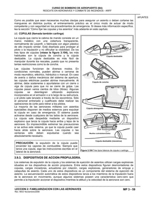 MP 3 - 59
CURSO DE BOMBERO DE AEROPUERTO (BA)
RESCATE EN AERONAVES Y COMBATE DE INCENDIOS - ARFF
LECCION 2: FAMILIARIZACION CON LAS AERONAVES
Rev. MGV Noviembre/2008
APUNTES
Como es posible que sean necesarias muchas clavijas para asegurar un asiento o deban cortarse las
mangueras en distintos puntos, el entrenamiento práctico es el único modo de actuar de modo
competente y con seguridad en los procedimientos de emergencia. Si desea más información específica,
lea la sección ―Cómo fijar las cúpulas y los asientos‖ más adelante en este capítulo.
(d) CÚPULAS (llamada también carlinga)
La cúpula que cierra la cabina de mando consiste en un
marco metálico con una cobertura transparente,
normalmente de Lexan®, o fabricada con algún plástico
de alto impacto similar. Está diseñada para proteger al
piloto o la tripulación y no dificultar la visibilidad. De los
tres tipos de cúpulas (véase la figura 3.104), las más
habituales son la cúpula de concha y la cúpula
deslizable. La cúpula deslizable es más fácil de
manipular durante los rescates, puesto que no presenta
tantas restricciones como la de concha.
Las cúpulas funcionan de diversos modos. En
condiciones normales, pueden abrirse o cerrarse de
modo neumático, eléctrico, hidráulico o manual. En caso
de avería o daños mecánicos del sistema de apertura,
las cúpulas eléctricas pueden abrirse manualmente. Al
abrirse, debe sostenerse o apuntalarse con un cierre o
viga de cúpula para que no se cierre de golpe. Las
cúpulas pesan varios cientos de kilos (libras). Algunas
cúpulas se desintegran utilizando explosivos
incorporados en el armazón o a lo largo de su estructura,
y el piloto sale lanzado a través de los escombros. Sólo
el personal entrenado y cualificado debe realizar las
operaciones de corte para retirar a los pilotos.
La mayoría de las aeronaves militares con asientos
eyectables disponen de medios externos para expulsar
la cúpula en caso de emergencia. El sistema puede
activarse desde cualquiera de los lados de la aeronave.
La cúpula sale despedida mediante un dispositivo
explosivo que lanza la cúpula hacia arriba y lejos de la
aeronave. Es imprescindible extremar las precauciones
si se activa este sistema, ya que la cúpula puede caer
hacia atrás sobre la aeronave. Las cúpulas o las
ventanas sólo deben expulsarse cuando sea
absolutamente necesario.
3.9.3. DISPOSITIVOS DE ACCION PROPULSORA.
Los sistemas de expulsión de la cúpula y los sistemas de eyección de asientos utilizan cargas explosivas
situadas en los dispositivos de acción propulsora. Entre estos dispositivos figuran desmontadores de
cúpulas, cargas iniciadoras, actuadores por rotación, cargas explosivas, generadores de empuje y
catapultas de asiento. Cada uno de estos dispositivos es un componente del sistema de eyección de
asiento. La secuenciación automática de estos dispositivos lanza a los miembros de la tripulación fuera
de la aeronave en movimiento, aunque algunos sistemas poseen una característica cero-cero que
permite a la tripulación accionar el dispositivo mientras la altitud y la velocidad de la aeronave son cero.
Figura 3.104 Tres tipos básicos de cúpula o carlinga.
PRECAUCIÓN: la expulsión de la cúpula puede
encender los vapores de combustible. Siempre que
lance una cúpula, siga las instrucciones escritas en el
lateral de la aeronave.
 