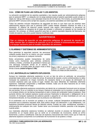 MP 3 - 61
CURSO DE BOMBERO DE AEROPUERTO (BA)
RESCATE EN AERONAVES Y COMBATE DE INCENDIOS - ARFF
LECCION 2: FAMILIARIZACION CON LAS AERONAVES
Rev. MGV Noviembre/2008
APUNTES
3.9.4. CÓMO SE FIJAN LAS CÚPULAS Y LOS ASIENTOS.
La activación accidental de los asientos eyectables y las cúpulas puede ser extremadamente peligrosa
para el personal ARFF. La catapulta con la carga explosiva para el asiento eyecctable puede arrojar un
objeto de 136 kg (300 libras) a una velocidad inicial de 20 m/s (60 p/s). Por lo tanto, es primordial que el
personal ARFF conozca cómo se fijan las cúpulas y los asientos eyectables con total seguridad.
Todos los asientos incluyen dispositivos de seguridad de tierra lo que hace que los asientos sean
relativamente seguros para que el personal ARFF pueda trabajar alrededor mientras se retira a la
tripulación. El sistema de eyección puede hacerse más seguro interrumpiendo la secuencia de
encendido, cortando la manguera de la carga del iniciador o colocando un pasador en los mandos de
eyección. Sin embargo, el método específico para fijar un asiento eyectable depende del fabricante, del
modelo de asiento y de cómo puede haberse modificado éste.
3.10.ARMAS Y SISTEMAS DE ARMAMENTISTICOS.
Para garantizar la seguridad nacional, las aeronaves
militares pueden llevar en su interior una gran variedad
de armas y explosivos en cualquier momento.
Estos armamentos pueden transportarse de varios
modos como municiones para cañones, pirotecnia,
cohetes y misiles, y bombas de gravedad A menos que
una aeronave transporte armas en el exterior, el
personal ARFF no puede saber de ningún modo si lleva
armas a bordo (véase la figura 3.106).
3.10.1. MATERIALES ALTAMENTE EXPLOSIVOS.
Aunque los materiales altamente explosivos no son un tipo de arma en particular, se encuentran
presentes hasta cierto punto en todas las armas. El personal de rescate y lucha contraincendios no debe
manipular los explosivos en ningún momento. Es necesario llamar a un equipo de eliminación de
munición explosiva para que acuda al lugar. Existen dos tipos diferentes de materiales altamente
explosivos: materiales comprimidos y materiales fundidos. Cada uno de ellos reacciona de un modo
diferente en contacto con el fuego.
Los materiales altamente explosivos comprimidos van dentro de un contenedor funcional como la carcasa
de una bomba. Si en un incendio no se rompe o fractura el contenedor con la munición, el calor radiante
o el contacto directo con las llamas transportará el calor a través del contenedor hasta el explosivo. Este
aumento térmico del material explosivo puede provocar finalmente la detonación o deflagración de la
munición. Al manipular explosivos de potencia grande o pequeña en un área incendiada y/o con una
temperatura elevada, es muy probable que se produzca una detonación.
Si el contenedor con la munición se quiebra o se rompe, cualquier temperatura excesivamente alta
provocará que el explosivo expuesto arda. Esto podría causar una detonación o una deflagración. Los
explosivos prendidos producen llamas de distintos colores. Pueden ser rojas, verdiblancas, amarillas o
prácticamente de cualquier otro color. Suelen tener una iluminación brillante, parecida a las bengalas,
cuando arden.
Los materiales altamente explosivos fundidos se calientan durante el proceso de fabricación para
convertirse en un líquido denso que se vierte en el contenedor de municiones, donde se enfría
lentamente y vuelve a solidificarse. Este tipo de explosivo reaccionará del mismo modo que el mate-rial
altamente explosivo comprimido si el contenedor de municiones no se quiebra o rompe.
Figura 3.106 El personal ARFF siempre debe tener
presente la presencia cuando trabaja en aeronaves
militares y los riesgos que ellas representan.
ADVERTENCIA
Fijar un sistema de eyección es una operación peligrosa. El personal de rescate no
debe intentar fijar un sistema de eyección si no ha recibido el entrenamiento adecuado
y el equipo necesario para el modelo específico de aeronave.
 