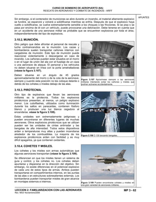MP 3 - 62
CURSO DE BOMBERO DE AEROPUERTO (BA)
RESCATE EN AERONAVES Y COMBATE DE INCENDIOS - ARFF
LECCION 2: FAMILIARIZACION CON LAS AERONAVES
Rev. MGV Noviembre/2008
APUNTES
Sin embargo, si el contenedor de municiones se abre durante un incendio, el material altamente explosivo
se fundirá, se esparcirá y volverá a solidificarse mientras se enfría. Después de que el explosivo haya
vuelto a solidificarse, se vuelve extremadamente sensible a los choques o las fricciones. Si se pisa o se
pasa por encima de él con un vehículo, puede provocarse una detonación. Debe tenerse en cuenta que
en un accidente de una aeronave militar es probable que se encuentren explosivos por toda el área,
independientemente del tipo de explosivos.
3.10.2. MUNICIÓN.
Otro peligro que debe afrontar el personal de rescate y
lucha contraincendios es la munición. Los cazas y
bombarderos suelen transportar cañones internos con
cargadores de munición. Este tipo de munición puede
reaccionar violentamente o descargarse en caso de
incendio. Los cañones pueden estar situados en el morro
o en el lugar de unión del ala con el fuselaje de un caza
o una aeronave de ataque. El personal y los vehículos
no deben situarse en línea con la porta ametralladoras
(véase la figura 3.107).
Deben situarse en un ángulo de 45 grados
aproximadamente del morro o de la cola de la aeronave,
siempre y cuando esta posición no les coloque delante o
detrás de los cohetes o misiles debajo de las alas.
3.10.3. PIROTECNIA.
Otro tipo de explosivos que llevan las aeronaves
militares es la pirotecnia. Todos los explosivos
pirotécnicos presentan, al menos, un peligro explosivo
menor. Los cuboflashes, utilizados como iluminación
durante los saltos en paracaídas, contienen fósforo
blanco y producen una luz blanca cegadora al
encenderse. véase la figura 3.108).
Estas unidades son extremadamente peligrosas y
pueden encontrarse en diferentes lugares de muchas
aeronaves. Otros explosivos pirotécnicos que se utilizan
pueden ser las unidades de cintas antirradar y las
bengalas de alta intensidad. Todos estos dispositivos
arden a temperaturas muy altas y pueden incendiarse
alrededor de los combustibles. La mayoría de los
explosivos pirotécnicos arden con facilidad y es muy
difícil apagarlos, ya que contienen oxidantes.
3.10.4. COHETES Y MISILES.
Los cohetes y los misiles son armas automáticas que
algunas aeronaves transportan (véase la figura 3.109).
Se diferencian en que los misiles tienen un sistema de
guía y control, y los cohetes no. Los cohetes deben
apuntarse y dispararse en la dirección del objetivo. Sin
embargo, no existe diferencias en el potencial explosivo
de cada uno de estos tipos de armas. Ambos pueden
transportarse en compartimientos internos, en las puntas
de las alas o en estructuras sobresalientes externas. Los
bombarderos pueden transportar misiles de gran alcance
en montajes externos e internos.
Figura 3.107 Aproxímese siempre a las aeronaves
militares intentando evitar los cañones y misiles que
podrían activarse accidentalmente.
Figura 3.108 C-130 lanzando bengalas..
Figura 3.109 Pueden encontrarse cohetes y misiles en
una gran variedad de aeronaves militares.
 