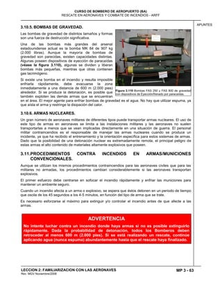 MP 3 - 63
CURSO DE BOMBERO DE AEROPUERTO (BA)
RESCATE EN AERONAVES Y COMBATE DE INCENDIOS - ARFF
LECCION 2: FAMILIARIZACION CON LAS AERONAVES
Rev. MGV Noviembre/2008
APUNTES
3.10.5. BOMBAS DE GRAVEDAD.
Las bombas de gravedad de distintos tamaños y formas
son una fuerza de destrucción significativa.
Una de las bombas más grandes del arsenal
estadounidense actual es la bomba MK 84 de 907 kg
(2.000 libras). Aunque la mayoría de bombas de
gravedad son parecidas, existen capacidades distintas.
Algunas poseen dispositivos de eyección de paracaídas
(véase la figura 3.110), algunas se dividen y liberan
bombas más pequeñas, mientras que otras contienen
gas lacrimógeno.
Si existe una bomba en el incendio y resulta imposible
enfriarla rápidamente, debe evacuarse la zona
inmediatamente a una distancia de 600 m (2.000 pies)
alrededor. Si se produce la detonación, es posible que
también exploten las demás armas que se encuentran
en el área. El mejor agente para enfriar bombas de gravedad es el agua. No hay que utilizar espuma, ya
que aísla el arma y restringe la disipación del calor.
3.10.6. ARMAS NUCLEARES.
Un gran número de aeronaves militares de diferentes tipos puede transportar armas nucleares. El uso de
este tipo de armas en aeronaves se limita a las instalaciones militares y las aeronaves no suelen
transportarlas a menos que se vean implicadas directamente en una situación de guerra. El personal
militar contraincendios es el responsable de manejar las armas nucleares cuando se produce un
incidente, ya que ha recibido el entrenamiento y la orientación específica para estos sistemas de armas.
Dado que la posibilidad de una detonación nuclear es extremadamente remota, el principal peligro de
estas armas el alto contenido de materiales altamente explosivos que poseen.
3.11.PROCEDIMIENTOS CONTRA INCENDIOS EN ARMAS/MUNICIONES
CONVENCIONALES.
Aunque se utilizan los mismos procedimientos contraincendios para las aeronaves civiles que para las
militares no armadas, los procedimientos cambian considerablemente si las aeronaves transportan
explosivos.
El primer esfuerzo debe centrarse en sofocar el incendio rápidamente y enfriar las municiones para
mantener un ambiente seguro.
Cuando un incendio afecta a un arma o explosivo, se espera que éstos detonen en un periodo de tiempo
que oscila de los 45 segundos a los 4-5 minutos, en función del tipo de arma que se trate.
Es necesario esforzarse al máximo para extinguir y/o controlar el incendio antes de que afecte a las
armas.
Figura 3.110 Bombas FAS 250 y FAS 800 de gravedad
con dispositivos de Eyección/frenado por paracaídas.
ADVERTENCIA
No intente luchar contra un incendio donde haya armas si no es posible extinguirlo
rápidamente. Dada la probabilidad de detonación, todos los Bomberos deben
retroceder al menos 600 m (2.000 pies). Si se está realizando un rescate, continúe
aplicando agua (nunca espuma) abundantemente hasta que el rescate haya finalizado.
 