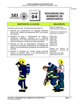 MP 4 - 1
CURSO DE BOMBERO DE AEROPUERTO (BA)
RESCATE EN AERONAVES Y COMBATE DE INCENDIOS - ARFF
LECCION 4: SEGURIDAD DEL BOMBERO DE AEROPUERTO
Rev. MGV Noviembre/2008
APUNTES
SEGURIDAD DEL
BOMBERO DE
AEROPUERTO
OBJETIVOS DE LA LECCIÓN: BIBLIOGRAFÍA
Al finalizar esta Lección, el participante será capaz de:
1. Describir los procedimientos de seguridad aplicables
Servicio SEI, durante las Operaciones ARFF en la escena
del incidente.
2. Identificar los tipos y características de riesgos y
condiciones peligrosas presentes en el ambiente
aeroportuario, en la escena del incidente de aviación, así
como sus sistemas y construcción de las aeronaves.
3. Describir los tipos de enfermedades contagiosas, las
situaciones que pueden presentarse en las emergencias
aéreas y los procedimientos apropiados de protección del
personal.
4. Describir la naturaleza de tensión (stress) emocional
durante un incidente crítico, y los procedimientos de
dirección personal y organizacional.
RAB 137 Aeródromos.
RAB 139 Certif. Aeródromos
OACI Anexo 14 Aeródromos.
OACI Doc. 9131 Parte 1
NFPA 1001
NFPA 1003
NFPA 156
NFPA 1852
NFPA 1981
NFPA 2112
NFPA 2113
Manual del Servicio de
Salvamento y Extinción de
Incendios.
Manual del Curso ERA.
Manual del Curso AFT.
LECCIÓN
04
 