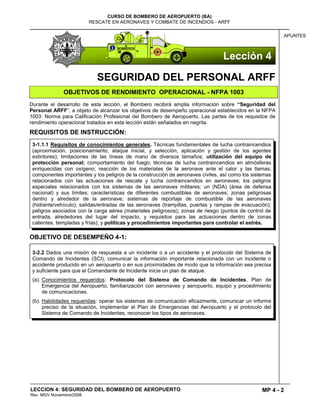 MP 4 - 2
CURSO DE BOMBERO DE AEROPUERTO (BA)
RESCATE EN AERONAVES Y COMBATE DE INCENDIOS - ARFF
LECCION 4: SEGURIDAD DEL BOMBERO DE AEROPUERTO
Rev. MGV Noviembre/2008
APUNTES
SEGURIDAD DEL PERSONAL ARFF
OBJETIVOS DE RENDIMIENTO OPERACIONAL - NFPA 1003
Durante el desarrollo de esta lección, el Bombero recibirá amplia información sobre “Seguridad del
Personal ARFF”, a objeto de alcanzar los objetivos de desempeño operacional establecidos en la NFPA
1003: Norma para Calificación Profesional del Bombero de Aeropuerto. Las partes de los requisitos de
rendimiento operacional tratados en esta lección están señalados en negrita.
REQUISITOS DE INSTRUCCIÓN:
OBJETIVO DE DESEMPEÑO 4-1:
3-1.1.1 Requisitos de conocimientos generales. Técnicas fundamentales de lucha contraincendios
(aproximación, posicionamiento, ataque inicial, y selección, aplicación y gestión de los agentes
extintores); limitaciones de las líneas de mano de diversos tamaños; utilización del equipo de
protección personal; comportamiento del fuego; técnicas de lucha contraincendios en atmósferas
enriquecidas con oxígeno; reacción de los materiales de la aeronave ante el calor y las llamas;
componentes importantes y los peligros de la construcción de aeronaves civiles, así como los sistemas
relacionados con las actuaciones de rescate y lucha contraincendios en aeronaves; los peligros
especiales relacionados con los sistemas de las aeronaves militares; un (NDA) (área de defensa
nacional) y sus límites; características de diferentes combustibles de aeronaves; zonas peligrosas
dentro y alrededor de la aeronave; sistemas de reportaje de combustible de las aeronaves
(hidrante/vehículo); salidas/entradas de las aeronaves (trampillas, puertas y rampas de evacuación);
peligros asociados con la carga aérea (materiales peligrosos); zonas de riesgo (puntos de control de
entrada, alrededores del lugar del impacto, y requisitos para las actuaciones dentro de zonas
calientes, templadas y frías); y políticas y procedimientos importantes para controlar el estrés.
3-2.2 Dados una misión de respuesta a un incidente o a un accidente y el protocolo del Sistema de
Comando de Incidentes (SCI), comunicar la información importante relacionada con un incidente o
accidente producido en un aeropuerto o en sus proximidades de modo que la información sea precisa
y suficiente para que el Comandante de Incidente inicie un plan de ataque.
(a). Conocimientos requeridos: Protocolo del Sistema de Comando de Incidentes, Plan de
Emergencia del Aeropuerto, familiarización con aeronaves y aeropuerto, equipo y procedimiento
de comunicaciones.
(b). Habilidades requeridas: operar los sistemas de comunicación eficazmente, comunicar un informe
preciso de la situación, implementar el Plan de Emergencias del Aeropuerto y el protocolo del
Sistema de Comando de Incidentes, reconocer los tipos de aeronaves.
Lección 4
 