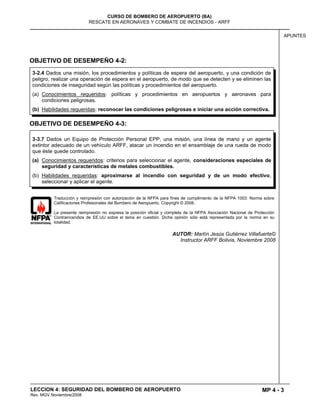 MP 4 - 3
CURSO DE BOMBERO DE AEROPUERTO (BA)
RESCATE EN AERONAVES Y COMBATE DE INCENDIOS - ARFF
LECCION 4: SEGURIDAD DEL BOMBERO DE AEROPUERTO
Rev. MGV Noviembre/2008
APUNTES
OBJETIVO DE DESEMPEÑO 4-2:
OBJETIVO DE DESEMPEÑO 4-3:
Traducción y reimpresión con autorización de la NFPA para fines de cumplimiento de la NFPA 1003: Norma sobre
Calificaciones Profesionales del Bombero de Aeropuerto. Copyright © 2008.
La presente reimpresión no expresa la posición oficial y completa de la NFPA Asociación Nacional de Protección
Contraincendios de EE.UU sobre el tema en cuestión. Dicha opinión sólo está representada por la norma en su
totalidad.
AUTOR: Martín Jesús Gutiérrez Villafuerte©
Instructor ARFF Bolivia, Noviembre 2008
3-2.4 Dados una misión, los procedimientos y políticas de espera del aeropuerto, y una condición de
peligro, realizar una operación de espera en el aeropuerto, de modo que se detecten y se eliminen las
condiciones de inseguridad según las políticas y procedimientos del aeropuerto.
(a) Conocimientos requeridos: políticas y procedimientos en aeropuertos y aeronaves para
condiciones peligrosas.
(b) Habilidades requeridas: reconocer las condiciones peligrosas e iniciar una acción correctiva.
3-3.7 Dados un Equipo de Protección Personal EPP, una misión, una línea de mano y un agente
extintor adecuado de un vehículo ARFF, atacar un incendio en el ensamblaje de una rueda de modo
que éste quede controlado.
(a) Conocimientos requeridos: criterios para seleccionar el agente, consideraciones especiales de
seguridad y características de metales combustibles.
(b) Habilidades requeridas: aproximarse al incendio con seguridad y de un modo efectivo,
seleccionar y aplicar el agente.
 