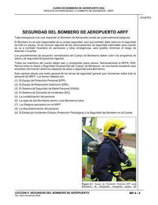 MP 4 - 4
CURSO DE BOMBERO DE AEROPUERTO (BA)
RESCATE EN AERONAVES Y COMBATE DE INCENDIOS - ARFF
LECCION 4: SEGURIDAD DEL BOMBERO DE AEROPUERTO
Rev. MGV Noviembre/2008
APUNTES
SEGURIDAD DEL BOMBERO DE AEROPUERTO ARFF
Toda emergencia a la cual responde un Bombero de Aeropuerto puede ser potencialmente peligrosa.
El Bombero no es sólo responsable de su propia seguridad, sino que también debe velar por la seguridad
de todo su equipo. Si se conocen algunas de las preocupaciones de seguridad esenciales para cuando
se va a combatir incendios en aeronaves y otras emergencias, será posible minimizar el riesgo de
lesiones o muertes.
Los procedimientos de actuación normalizados del Cuerpo de Bomberos deben cubrir los programas de
salud y de seguridad Ocupacional vigentes.
Todos los miembros del cuerpo deben leer y comprender estos planes. Adicionalmente la NFPA 1500:
Norma sobre la Salud y Seguridad Ocupacional del Cuerpo de Bomberos, es una fuente excelente para
encontrar información sobre los aspectos de salud y seguridad para Bomberos.
Este capítulo ofrece una visión general de los temas de seguridad general que conciernen sobre todo al
personal de ARFF. Los temas tratados son:
(1) El Equipo de Protección Personal (EPP).
(2) El Equipo de Respiración Autónomo (ERA).
(3) El Sistema de Seguridad de Alerta Personal (PASS).
(4) El Sistema de Comando de Incidentes (SCI).
(5) La contabilización del personal.
(6) La regla de dos Bomberos dentro y dos Bomberos fuera.
(7) Los Peligros asociados con el ARFF.
(8) La descontaminación del personal.
(9) El Estrés por Incidentes Críticos (Protección Psicológica) y la Seguridad del Bombero en el Cuartel.
Figura 4.1: Equipo de Protección Personal EPP para
Bomberos de Aeropuerto, incluyendo equipo de
 