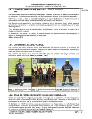 MP 4 - 5
CURSO DE BOMBERO DE AEROPUERTO (BA)
RESCATE EN AERONAVES Y COMBATE DE INCENDIOS - ARFF
LECCION 4: SEGURIDAD DEL BOMBERO DE AEROPUERTO
Rev. MGV Noviembre/2008
APUNTES4.1. EQUIPO DE PROTECCIÓN PERSONAL
- EPP.
Los incendios en aeronaves presentan graves riesgos para todo el personal de ARFF que interviene en
un accidente o incidente con una aeronave. Los Bomberos deben disponer de la protección adecuada.
Deben llevar puesto un traje de protección completo y un Equipo de Respiración Autónomo durante la
aproximación inicial y el ataque, mientras realizan el rescate y durante la revisión.
Los Bomberos que responden a un accidente o incidente en un aeropuerto deben utilizar trajes de
aproximación, consistente en conjuntos aluminizados que proporcionan una protección superior al calor
radiante y térmico.
Todo Bombero debe conocer las capacidades y limitaciones en cuanto a seguridad se refiere de su
equipo de protección personal.
La resistencia a las llamas y la fuerza y el peso del material son extremadamente importantes para la
utilidad de la vestimenta en los incidentes en aeronaves.
(Véase la figura 4.1).
4.2.1. UNIFORME DEL CUARTEL/TRABAJO.
Los uniformes de trabajo normales deben estar fabricados de material resistente a las llamas. Sin
embargo, estos uniformes están diseñados para utilizarse debajo del equipo de protección completo y no
sirven por sí solos como vestimenta de protección.
Los uniformes de faena y aula sólo son adecuados para las funciones de apoyo rutinarias y no
reemplazan al EPP estructural. (Véase la figura 4.2 y 4.3).
Figura 4.2 Bombero con uniforme Faena,
para trabajos en la estación
Figura 4.3 Bombero con uniforme de Aula o
trabajo formal.
Figura 4.4 Bombero con vestimenta de
protección contra incendios estructurales
4.2.2. TRAJE DE PROTECCIÓN CONTRA INCENDIOS ESTRUCTURALES.
Puede que los Bomberos tengan que responder a emergencias en aeronaves sólo con el equipo de
protección contra incendios estructurales. Asimismo, también responden a llamadas no relacionadas con
emergencias de tipo ARFF que se produzcan en la Jurisdicción de su aeropuerto.
Un Bombero con el EPP estructural puesto, que consiste en una chaqueta (con el cuello hacia arriba),
unos pantalones, unas botas de seguridad, unos guantes de piel, un pasamontañas ignífugo, un casco
(con los protectores de las orejas hacia abajo) y un ERA, esta protegido de modo adecuado para todas
las situaciones excluyendo las más extremas (véase la figura 4.4).
Respiración Autónomo ERA.
 
