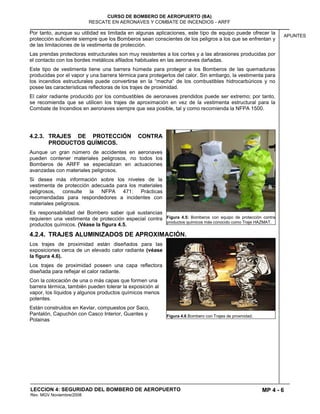MP 4 - 6
CURSO DE BOMBERO DE AEROPUERTO (BA)
RESCATE EN AERONAVES Y COMBATE DE INCENDIOS - ARFF
LECCION 4: SEGURIDAD DEL BOMBERO DE AEROPUERTO
Rev. MGV Noviembre/2008
APUNTES
Por tanto, aunque su utilidad es limitada en algunas aplicaciones, este tipo de equipo puede ofrecer la
protección suficiente siempre que los Bomberos sean conscientes de los peligros a los que se enfrentan y
de las limitaciones de la vestimenta de protección.
Las prendas protectoras estructurales son muy resistentes a los cortes y a las abrasiones producidas por
el contacto con los bordes metálicos afilados habituales en las aeronaves dañadas.
Este tipo de vestimenta tiene una barrera húmeda para proteger a los Bomberos de las quemaduras
producidas por el vapor y una barrera térmica para protegerlos del calor. Sin embargo, la vestimenta para
los incendios estructurales puede convertirse en la “mecha“ de los combustibles hidrocarbúricos y no
posee las características reflectoras de los trajes de proximidad.
El calor radiante producido por los combustibles de aeronaves prendidos puede ser extremo; por tanto,
se recomienda que se utilicen los trajes de aproximación en vez de la vestimenta estructural para la
Combate de Incendios en aeronaves siempre que sea posible, tal y como recomienda la NFPA 1500.
4.2.3. TRAJES DE PROTECCIÓN CONTRA
PRODUCTOS QUÍMICOS.
Aunque un gran número de accidentes en aeronaves
pueden contener materiales peligrosos, no todos los
Bomberos de ARFF se especializan en actuaciones
avanzadas con materiales peligrosos.
Si desea más información sobre los niveles de la
vestimenta de protección adecuada para los materiales
peligrosos, consulte la NFPA 471: Prácticas
recomendadas para respondedores a incidentes con
materiales peligrosos.
Es responsabilidad del Bombero saber qué sustancias
requieren una vestimenta de protección especial contra
productos químicos. (Véase la figura 4.5.
4.2.4. TRAJES ALUMINIZADOS DE APROXIMACIÓN.
Los trajes de proximidad están diseñados para las
exposiciones cerca de un elevado calor radiante (véase
la figura 4.6).
Los trajes de proximidad poseen una capa reflectora
diseñada para reflejar el calor radiante.
Con la colocación de una o más capas que formen una
barrera térmica, también pueden tolerar la exposición al
vapor, los líquidos y algunos productos químicos menos
potentes.
Están construidos en Kevlar, compuestos por Saco,
Pantalón, Capuchón con Casco Interior, Guantes y
Polainas
Figura 4.5: Bomberos con equipo de protección contra
productos químicos más conocido como Traje HAZMAT.
Figura 4.6 Bombero con Trajes de proxmidad.
 