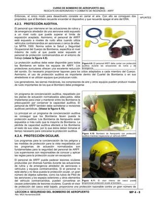 MP 4 - 8
CURSO DE BOMBERO DE AEROPUERTO (BA)
RESCATE EN AERONAVES Y COMBATE DE INCENDIOS - ARFF
LECCION 4: SEGURIDAD DEL BOMBERO DE AEROPUERTO
Rev. MGV Noviembre/2008
APUNTES
Entonces, el único modo para desactivarlo consiste en cerrar el aire. Con ello se consiguen dos
propósitos: que el Bombero recuerde encender el dispositivo y que recuerde apagar el aire del ERA.
4.2.3. PROTECCIÓN AUDITIVA.
El personal que interviene en las actuaciones de rutina y
de emergencia alrededor de una aeronave está expuesto
a un nivel ruido que puede superar el límite de
exposición aceptado. Asimismo, el personal de ARFF
está expuesto a niveles de ruido altos cuando utiliza
vehículos contraincendios en aeronaves o cerca de ellas.
La NFPA 1500: Norma sobre la Salud y Seguridad
Ocupacional del Cuerpo de Bomberos, especifica el nivel
máximo de ruido al que puede estar expuesto el
personal de protección contraincendios en el entorno de
trabajo (véase la figura 4.9).
La protección auditiva debe estar disponible para todos
los Bomberos en todos los equipos de ARFF. Los
protectores auriculares ofrecen una excelente reducción
del sonido. Es necesario proporcionar tapones para los oídos adaptados a cada miembro del Cuerpo.
Asimismo, el uso de protección auditiva es importante dentro del Cuartel de Bomberos o en sus
alrededores si se utilizan equipos que produzcan ruido.
Los generadores, las sierras mecánicas, los compresores de aire y otros equipos pueden producir niveles
de ruido importantes de los que el Bombero debe protegerse
Un programa de concienciación auditiva, respaldado por
los planes de actuación normalizados adecuados, debe
implantarse para crear y mantener entre los Bomberos la
preocupación por conservar la capacidad auditiva. El
personal de ARFF también debe someterse a revisiones
auditivas periódicas. (Véase la figura 4.10).
Lo principal en un programa de concienciación auditiva
es conseguir que los Bomberos lleven puesta la
protección auditiva. Los Bomberos de Aeropuerto están
expuestos a más ruido que la mayoría de Bomberos. La
pérdida de capacidad auditiva afectará a los Bomberos
el resto de sus vidas, por lo que éstos deben tomarse el
tiempo necesario para colocarse la protección auditiva.
4.2.4. PROTECCIÓN OCULAR.
Los programas para la concienciación de los peligros y
las medidas de protección para la vista respaldados por
los programas de actuación normalizados son
fundamentales para la seguridad del personal de ARFF.
Los supervisores son responsables de conocer y aplicar
las reglas para la protección ocular sin excepción.
El personal de ARFF puede padecer lesiones oculares
producidas por diversas fuentes durante las actuaciones
de rutina y de emergencia alrededor de aeronaves o
vehículos y equipos contraincendios. Si el personal no
está alerta y no lleva puesta la protección ocular, un gran
número de objetos salientes, como los tubos de Pitot de
las aeronaves y los espejos exteriores y otros elementos
del vehículo contraincendios, pueden convertirse en
causas potenciales de lesiones oculares. Cuando el visor
de protección del casco está bajado, proporciona una protección razonable contra un gran número de
Figura 4.9: El personal ARFF debe contar con protección
auditiva durante las actuaciones de rutina y de
emergencia.
Figura 4.10: Bombero de Aeropuerto con protección
auditiva mientras inspecciona un vehículo ARFF.
Figura 4.11: El visor interno del casco puede
proporcionar protección ocular al bombero.
 