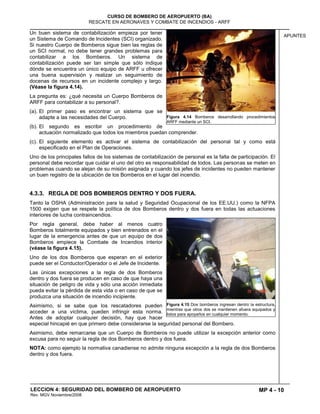 MP 4 - 10
CURSO DE BOMBERO DE AEROPUERTO (BA)
RESCATE EN AERONAVES Y COMBATE DE INCENDIOS - ARFF
LECCION 4: SEGURIDAD DEL BOMBERO DE AEROPUERTO
Rev. MGV Noviembre/2008
APUNTES
Un buen sistema de contabilización empieza por tener
un Sistema de Comando de Incidentes (SCI) organizado.
Si nuestro Cuerpo de Bomberos sigue bien las reglas de
un SCI normal, no debe tener grandes problemas para
contabilizar a los Bomberos. Un sistema de
contabilización puede ser tan simple que sólo indique
dónde se encuentra un único equipo de ARFF u ofrecer
una buena supervisión y realizar un seguimiento de
docenas de recursos en un incidente complejo y largo.
(Véase la figura 4.14).
La pregunta es: ¿qué necesita un Cuerpo Bomberos de
ARFF para contabilizar a su personal?.
(a). El primer paso es encontrar un sistema que se
adapte a las necesidades del Cuerpo.
(b). El segundo es escribir un procedimiento de
actuación normalizado que todos los miembros puedan comprender.
(c). El siguiente elemento es activar el sistema de contabilización del personal tal y como está
especificado en el Plan de Operaciones.
Uno de los principales fallos de los sistemas de contabilización de personal es la falta de participación. El
personal debe recordar que cuidar el uno del otro es responsabilidad de todos. Las personas se meten en
problemas cuando se alejan de su misión asignada y cuando los jefes de incidentes no pueden mantener
un buen registro de la ubicación de los Bomberos en el lugar del incendio.
4.3.3. REGLA DE DOS BOMBEROS DENTRO Y DOS FUERA.
Tanto la OSHA (Administración para la salud y Seguridad Ocupacional de los EE.UU.) como la NFPA
1500 exigen que se respete la política de dos Bomberos dentro y dos fuera en todas las actuaciones
interiores de lucha contraincendios.
Por regla general, debe haber al menos cuatro
Bomberos totalmente equipados y bien entrenados en el
lugar de la emergencia antes de que un equipo de dos
Bomberos empiece la Combate de Incendios interior
(véase la figura 4.15).
Uno de los dos Bomberos que esperan en el exterior
puede ser el Conductor/Operador o el Jefe de Incidente.
Las únicas excepciones a la regla de dos Bomberos
dentro y dos fuera se producen en caso de que haya una
situación de peligro de vida y sólo una acción inmediata
pueda evitar la pérdida de esta vida o en caso de que se
produzca una situación de incendio incipiente.
Asimismo, si se sabe que los rescatadores pueden
acceder a una víctima, pueden infringir esta norma.
Antes de adoptar cualquier decisión, hay que hacer
especial hincapié en que primero debe considerarse la seguridad personal del Bombero.
Asimismo, debe remarcarse que un Cuerpo de Bomberos no puede utilizar la excepción anterior como
excusa para no seguir la regla de dos Bomberos dentro y dos fuera.
NOTA: como ejemplo la normativa canadiense no admite ninguna excepción a la regla de dos Bomberos
dentro y dos fuera.
Figura 4.14 Bomberos desarrollando procedimientos
ARFF mediante un SCI.
Figura 4.15 Dos bomberos ingresan dentro la estructura,
mientras que otros dos se mantienen afuera equipados y
listos para apoyarlos en cualquier momento.
 