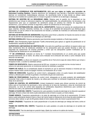 (xvi)
CURSO DE BOMBERO DE AEROPUERTO (BA)
RESCATE EN AERONAVES Y COMBATE DE INCENDIOS - ARFF
DEFINICIONES
Rev. MGV Noviembre/2008
SISTEMA DE ATERRIZAJE POR INSTRUMENTOS. (ILS, por sus siglas en inglés, que proceden de
Instrument Landing System): Sistema electrónico de navegación que permite a aeronave aproximarse y
aterrizar en condiciones meteorológicas adversas. Se recomienda evitar el área donde se utilizan estos
sistemas en la medida de lo posible para no romper el guiado ni interferir en el aterrizaje o despegue.
SISTEMA DE GESTIÓN DE LA SEGURIDAD (SMS). Sistema para la gestión de la seguridad en los
aeródromos que incluye la estructura orgánica, las responsabilidades, los procedimientos, los procesos y las
disposiciones para que un explotador de aeródromo ponga en práctica los criterios de seguridad de
aeródromos, y que permite controlar la seguridad y utilizar los aeródromos en forma segura.
SISTEMA DE DISTRIBUCIÓN DEL AGUA EN EL AEROPUERTO. Sistema de tuberías de canalizaciones de
agua, tuberías, válvulas, hidrantes, bombas, etc., a cargo de la autoridad del aeropuerto que distribuye agua
presurizada, la cual se utiliza en las actuaciones de rescate y combate de incendios en aeronaves llevadas a
cabo en aeropuertos.
SISTEMA DE RETENCIÓN DE AERONAVES. Dispositivo para frenar y absorber el impulso de avance en caso
de que se aborten las operaciones de despegue y/o aterrizaje.
SISTEMA HIDRÁULICO. Sistema aeronáutico que transmite energía mediante un fluido bajo presión.
SPAAT. (Skin Peneterating Agent Applicator Tool®) (Herramienta para aplicar un agente de penetración en el
revestimiento: boquilla de penetración.
SUPERFICIES LIMITADORAS DE OBSTÁCULOS: Una serie de superficies que definen el espacio aéreo que
debe mantenerse libre de obstáculos alrededor de los aeropuertos para que puedan llevarse a cabo con
seguridad las operaciones de aviones previstas y evitar que los aeropuertos queden inutilizados por la
multiplicidad de obstáculos en sus alrededores.
“T” DE ATERRIZAJE. Indicador en forma de T montado horizontalmente en un pivote para que pueda
moverse libremente con el viento. Se utiliza como indicador de la dirección del viento o como indicador de la
dirección de aterrizaje.
TECHO DE NUBES. La altura con respecto a la superficie de la Tierra de la capa de nubes inferior que rompe o
encapota el cielo, u ocultan la visibilidad vertical.
TIEMPO DE RESPUESTA. Objetivo operacional del SEI que consiste en no exceder de tres minutos hasta el
extremo de cada pista operacional, en condiciones óptimas de visibilidad y superficie.
TIEMPO DE VUELO. Es el contabilizado desde el momento en que la aeronave empieza a moverse por sus
propios medios hasta cuando se apagan motores a la finalización de un vuelo
TIMÓN DE DIRECCIÓN. Superficie de control móvil y abisagrada unida a la parte trasera del estabilizador
vertical y utilizada para controlar la guiñada o movimiento de giro de la aeronave.
TIMÓN DE PROFUNDIDAD. Superficie de control móvil, abisagrada en la parte posterior del estabilizador
horizontal. Está unida al volante de mando y se utiliza para controlar la inclinación longitudinal hacia arriba y
abajo de la aeronave.
TORRE DE CONTROL DE AERÓDROMO. Unidad (instalación) creada para ofrecer servicios de control de
tráfico para el movimiento de aeronaves y otros vehículos en el área de maniobras y área de movimiento del
aeropuerto. La torre de control está equipada con sofisticados dispositivos electrónicos para controlar los
patrones de vuelo y las operaciones terrestres del aeropuerto.
TRAMO A FAVOR DEL VIENTO. Trayectoria de vuelo paralela a la pista de aterrizaje en la dirección opuesta al
aterrizaje. El tramo a favor del viento suele extenderse entre el tramo cruzado y el tramo básico.
TRAMO BÁSICO. Trayectoria perpendicular a la pista de aterrizaje en el final de la aproximación. El tramo
básico suele extenderse desde el tramo a favor del viento hasta la intersección de la línea de pista ampliada. La
aeronave debe realizar un giro de 90 grados desde el tramo básico antes de iniciar la aproximación final.
TRAMO CRUZADO. Trayectoria de vuelo perpendicular a la pista de aterrizaje por debajo del tramo contra el
viento.
TRAMO EN CONTRA DEL VIENTO. Trayectoria de vuelo paralela a la pista de aterrizaje en el sentido del
aterrizaje.
TREN BAJADO. Tren de aterrizaje en posición baja y fijado (luz verde en la cabina de mando).
 