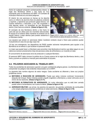 MP 4 - 11
CURSO DE BOMBERO DE AEROPUERTO (BA)
RESCATE EN AERONAVES Y COMBATE DE INCENDIOS - ARFF
LECCION 4: SEGURIDAD DEL BOMBERO DE AEROPUERTO
Rev. MGV Noviembre/2008
APUNTES
Como en cualquier actuación contraincendios interior, la
regla dos Bomberos dentro y dos fuera es muy
importante para los Bomberos de ARFF. El Combate de
Incendios interiores es una tarea peligrosa.
El interior de una aeronave en llamas se ha descrito
como un infierno de aluminio lleno de plásticos ardiendo
y cayendo, y tapicerías que producen gases tóxicos, con
cuartos estrechos y reducidos y con 100 ocupantes o
más algunas veces. La necesidad de dos Bomberos
dentro y dos fuera es evidente. (Véase la figura 4.16).
El concepto de dos Bomberos dentro y dos fuera no
varía del que se utiliza para los incendios estructurales.
El equipo en el exterior debe mantener el contacto con el
equipo interior y estar atentos para prestar asistencia a
un Bombero herido.
Los equipos que actúan en aeronaves deben mantener contacto visual o físico para poderse ayudar
mutuamente en caso de que algo vaya mal.
Si hay una emergencia, los dispositivos de PASS pueden activarse manualmente para ayudar a los
Bomberos en el exterior a que localicen el personal herido.
Lo mejor que puede hacer un Bombero para encontrar más fácilmente el camino que debe seguir en una
cabina es conocer previamente el tipo de aeronave antes de enfrentarse a un incendio en ésta.
El conocimiento de aeronaves sirve de protección a cualquier Bombero.
El personal ARFF debe conocer la política de su Cuerpo acerca de la regla dos Bomberos dentro y dos
fuera y ponerla en práctica a menudo para automatizar el proceso.
4.4. PELIGROS ASOCIADOS AL TRABAJO ARFF.
Todos los accidentes de aeronaves suponen una gran cantidad de peligros graves. Los Bomberos deben
comprender los peligros más evidentes relacionados con el ARFF.
La siguiente lista nombra algunos de estos riesgos. Cada accidente es diferente y tiene sus propios
problemas únicos:
(a) MOTORES A REACCIÓN DE AERONAVES. Puede que estos motores continúen funcionando
después del choque. Estos motores pueden engullir (ingestión) a Bomberos y volcar vehículos con el
chorro de los reactores. (Véase la figura 4.17).
(b) MOTORES ALTERNATIVOS DE AERONAVES. Un motor alternativo que no esté bien cerrado
puede volver a encenderse si se mueve la hélice. (Véase la figura 4.18).
(c) AERONAVE MILITAR. Las armas, los asientos de eyección, las grandes cantidades de combustible
y las cargas peligrosas presentan problemas en estas aeronaves. (Véase la figura 4.19).
Figura 3.17: Motores a reacción. Figura 3.18: Hélice de motor alternativo. Figura 3.19: Aeronave Militar T-33
Figura 4.16 El equipo en el exterior debe estar atento
para intervenir en apoyo del equipo en el interior.
 
