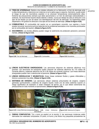 MP 4 - 12
CURSO DE BOMBERO DE AEROPUERTO (BA)
RESCATE EN AERONAVES Y COMBATE DE INCENDIOS - ARFF
LECCION 4: SEGURIDAD DEL BOMBERO DE AEROPUERTO
Rev. MGV Noviembre/2008
APUNTES
(d) TREN DE ATERRIZAJE. Debido a los metales utilizados en su fabricación, el tren de aterrizaje arde
a altas temperaturas y reacciona con violencia si se le aplica agua o espuma. Asimismo, puede existir
el riesgo de que los neumáticos exploten si se alcanzan temperaturas extremadamente altas.
Extreme las precauciones siempre que deba aproximarse a un tren de aterrizaje sobrecalentado o
ardiendo. Se recomienda hacerlo desde delante o detrás, nunca por debajo las alas en dirección a los
ejes de las llantas ya que de darse una desintegración del tren de aterrizaje, los fragmentos serán
disparados a 45 grados en dirección a los ejes de los trenes de aterrizaje. (Véase la figura 4.20).
(e) COMBUSTIBLE. El combustible del reactor es un cancerígeno conocido, sus vapores y humo
pueden provocar neumonía química (además de los problemas asociados a los incendios provocados
por el combustible del reactor). (Véase la figura 4.21).
(f) ESCOMBROS. Los bordes afilados pueden rasgar la vestimenta de protección personal y provocar
heridas. (Véase la figura 4.22.
Figura 3.20: Tren de Aterrizaje. Figura 3.21: Combustible. Figura 3.22: Escombros.
(g) LÍNEAS ELÉCTRICAS ENERGIZADAS. Las aeronaves disponen de sistemas eléctricos muy
grandes. Las aeronaves de transporte suelen disponer de sistemas eléctricos de 115 voltios de
corriente alterna y sistemas eléctricos de 24 ó 28 voltios de corriente continua. Las líneas eléctricas
energizadas pueden herir o electrocutar al personal. (Véase la figura 4.23).
(h) LÍNEAS HIDRÁULICAS Y NEUMÁTICAS. Estas líneas contienen fluidos y gases inflamables y
tóxicos a presiones muy altas. (Véase la figura 4.24).
(i) SISTEMAS DE OXÍGENO. Las aeronaves utilizan sistemas presurizados de oxígeno, oxígeno
generado químicamente y sistemas de oxígeno líquido. Cada uno de estos sistemas supone un
riesgo significativo de explosión si están rodeados de llamas, por lo que deben extremarse las
precauciones en todo momento al aproximarse. (Véase la figura 4.25).
Figura 3.23: Líneas Eléctricas energizadas.Figura 3.24: Líneas Hidráulicas y
neumáticas.
Figura 3.25: Sistemas de Oxígeno.
(j) FIBRAS COMPUESTAS. Tal y como se explicó en la lección 3, las aeronaves modernas están
fabricadas de materiales compuestos. El polvo, el humo y las fibras muy pequeñas procedentes de
 