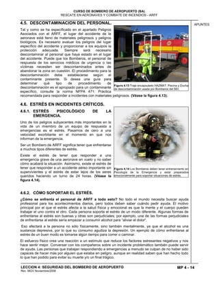 MP 4 - 14
CURSO DE BOMBERO DE AEROPUERTO (BA)
RESCATE EN AERONAVES Y COMBATE DE INCENDIOS - ARFF
LECCION 4: SEGURIDAD DEL BOMBERO DE AEROPUERTO
Rev. MGV Noviembre/2008
APUNTES4.5. DESCONTAMINACION DEL PERSONAL.
Tal y como se ha especificado en el apartado Peligros
Asociados con el ARFF, el lugar del accidente de la
aeronave está lleno de materiales peligrosos y peligros
biológicos. Es necesario evaluar los peligros del lugar
específico del accidente y proporcionar a los equipos la
protección adecuada. Siempre será necesario
descontaminar al personal que haya estado en el lugar
del accidente. Puede que los Bomberos, el personal de
respuesta de los servicios médicos de urgencia o las
víctimas necesiten ser descontaminados antes de
abandonar la zona en cuestión. El procedimiento para la
descontaminación debe establecerse según el
contaminante presente. Si desea una guía para
determinar qué tipo de procedimiento de
descontaminación es el apropiado para un contaminante
específico, consulte la norma NFPA 471: Práctica
recomendada para responder a incidentes con materiales peligrosos. (Véase la figura 4.13).
4.6. ESTRÉS EN INCIDENTES CRÍTICOS.
4.6.1. ESTRÉS PSICOLÓGICO DE LA
EMERGENCIA.
Uno de los peligros subyacentes más importantes en la
vida de un miembro de un equipo de respuesta a
emergencias es el estrés. Pasamos de cero a una
velocidad exorbitante en el momento en que nos
informan de la emergencia.
Ser un Bombero de ARFF significa tener que enfrentarse
a muchos tipos diferentes de estrés.
Existe el estrés de tener que responder a una
emergencia grave de una aeronave en vuelo y no saber
cómo acabará la situación. Asimismo, existe el estrés de
tener que responder a un accidente aéreo importante sin
supervivientes y el estrés de estar lejos de los seres
queridos haciendo un turno de 24 horas. (Véase la
figura 4.14).
4.6.2. CÓMO SOPORTAR EL ESTRÉS.
¿Cómo se enfrenta el personal de ARFF a todo esto? No todo el mundo necesita buscar ayuda
profesional para los acontecimientos diarios, pero todos deben saber cuándo pedir ayuda. El motivo
principal por el que el estrés afecta a la salud física y emocional es que la mente y el cuerpo pueden
trabajar el uno contra el otro. Cada persona soporta el estrés de un modo diferente. Algunas formas de
enfrentarse al estrés son buenas y otras son perjudiciales; por ejemplo, una de las formas perjudiciales
de enfrentarse al estrés sería empezar a consumir alcohol para “aliviar el dolor“.
Eso afectará a la persona no sólo físicamente, sino también mentalmente, ya que el alcohol es una
sustancia depresiva, por lo que su consumo agudiza la depresión. Un ejemplo de cómo enfrentarse al
estrés de un buen modo es tomarse algún tiempo para correr o caminar.
El esfuerzo físico crea una reacción a un estímulo que reduce los factores estresantes negativos y nos
hace sentir mejor. Conversar con los compañeros sobre un incidente problemático también puede servir
de ayuda. Las personas que trabajan respondiendo a emergencias a menudo se culpan de no haber sido
capaces de hacer más por alguien que estaba en peligro, aunque en realidad saben que han hecho todo
lo que han podido para evitar su muerte y/o un final trágico.
Figura 4.13 Traje encapsulado HAZMAT, Piscina y Ducha
de descontaminación usada por Bomberos del SEI.
Figura 4.14 Los Bomberos deben tener entrenamiento en
Psicología de la Emergencia y estar preparados
emocionalmente para soportar situaciones de estrés.
 