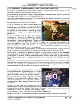 MP 4 - 15
CURSO DE BOMBERO DE AEROPUERTO (BA)
RESCATE EN AERONAVES Y COMBATE DE INCENDIOS - ARFF
LECCION 4: SEGURIDAD DEL BOMBERO DE AEROPUERTO
Rev. MGV Noviembre/2008
APUNTES4.6.3. PROCESOS DE ANÁLISIS DEL ESTRÉS EN INCIDENTES CRÍTICOS.
Los procesos de análisis del estrés en incidentes críticos son una interacción profesional o de grupo que
se realiza inmediatamente después de un incidente grave.
Los incidentes que se recomienda analizar son las situaciones de múltiples víctimas, pérdida de un niño y
heridas graves provocadas a un compañero o pérdida de éste.
La pregunta que se hace todo el mundo es: ¿con qué frecuencia debe realizar el personal un proceso de
análisis del estrés en incidentes críticos?
La respuesta es sencilla: depende de la situación.
Si se ha producido un gran accidente aéreo con
pasajeros en el aeropuerto y hay muy pocos
supervivientes, el personal debe empezar un proceso de
análisis de estrés en incidentes críticos tan pronto como
los incendios se hayan sofocado y mientras se espera
que lleguen los equipos de investigación. (Véase la
figura 4.15).
Es muy traumático para el equipo de respuesta
contemplar la muerte y la destrucción. Resulta
especialmente duro cuando se poseen un gran número
de habilidades y equipos especializados, y a pesar de
ello no hay supervivientes. Bajo ningún precepto es
culpa del rescatador, sino que se debe a los
acontecimientos que provocaron el accidente.
Dado que las lesiones que sufren las víctimas pueden
ser a veces extremadamente graves y terribles, los Bomberos y el resto de personal que tenga contacto
directo con las víctimas deben participar en procesos de análisis de estrés en incidentes críticos.
Estudios sobre la percepción del estrés en el trabajo de los bomberos informan de una dicotomía
conocida desde hace tiempo: Los bomberos califican su trabajo como más estresante que el de otras
ocupaciones y, sin embargo, niegan la probabilidad de verse afectados por el estrés. En otras palabras,
los bomberos reconocen que su trabajo es estresante, pero no creen que estén afectados por este
estrés.
La dicotomía se conoce como “optimismo ilusorio” y también el llamado “Síndrome de Superman”. Se
trata de la falsa percepción de que "puedo con todo", o de que uno tendrá siempre el control. Es una falsa
sensación de inmunidad, y muchos profesionales de la emergencia utilizan la negación como mecanismo
de defensa para protegerse del estrés y de situaciones críticas de estrés:
Cuando cualquier persona mantiene la falsa creencia de
que no se ve afectada negativamente por los factores
estresantes (o que no le afecta en absoluto), no puede
gestionar de manera adecuada su respuesta al estrés.
Esto puede afectar a su trabajo, al igual que a su vida
personal: No sólo puede conducir al estrés crónico (y a
un aumento del riesgo para su salud y otros problemas),
sino que también instaura reacciones más graves ante el
estrés futuro.
Al llegar a su hogar el Bombero no debe tener ninguna
carga emocional producto del estrés psicológico de la
emergencia. La familia del Bombero debe conocer y
comprender el trabajo del Bombero para apoyarlo,
motivarlo y darle una mayor estabilidad emocional. (Véase la figura 4.16).
NOTA: El Curso No. 28: Psicología de la Emergencia, describe todos estos aspectos con más detalle.
Figura 4.15 Los Bomberos que intervienen en la
respuesta a un accidente de Aviación estarán sometidos a
estrés traumático durante la emergencia.
Figura 4.16 Bombero recibiendo apoyo emocional de su
familia.
 